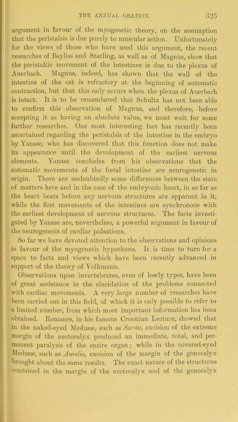 argument in favour of the myogenetic theory, on the assumption that the peristalsis is due purely to muscular action. Unfortunately for the views of those who have used this argument, the recent researches of Bayliss and Starling, as well as of Magnus, show that the peristaltic movement of the intestines is due to the plexus of Auerbach. Magnus, indeed, has shown that the wall of the intestine of the cat is refractory at the beginning of automatic contraction, but that this only occurs when the plexus of Auerbach is intact. It is to be remembered that Schultz has not been able to confirm this observation of Magnus, and therefore, before accepting it as having an absolute value, we must wait for some further researches. One most interesting fact has recently been ascertained regarding the peristalsis of the intestine in the embryo by Yanase, who has discovered that this function does not make its appearance until the development of the earliest nervous elements. Yanase concludes from his observations that the automatic movements of the foetal intestine are neurogenetic in origin. There are undoubtedly some differences between the state of matters here and in the case of the embryonic heart, in so far as the heart beats before any nervous structures are apparent in it, while the first movements of the intestines are synchronous with the earliest development of nervous structures. The facts investi- gated by Yanase are, nevertheless, a powerful argument in favour of the neurogenesis of cardiac pulsations. So far we have devoted attention to the observations and opinions in favour of the myogenetic hypothesis. It is time to turn for a space to facts and views which have been recently advanced in support of the theory of Volkmann. Observations upon invertebrates, even of lowly types, have been of great assistance in the elucidation of the problems connected with cardiac movements. A very large number of researches have been carried out in this field, of which it is only possible to refer to a limited number, from which most important information has been obtained. Romanes, in his famous Croonian Lecture, showed that in the naked-eyed Medusae, such as Sarsia, excision of the extreme margin of the nectocalyx produced an immediate, total, and per- manent paralysis of the entire organ; while in the covered-eyed Medusae, such as Aurelia, excision of the margin of the gonocalyx brought about the same results. The exact nature of the structures contained in the margin of the nectocalyx and of the gonocalyx I I