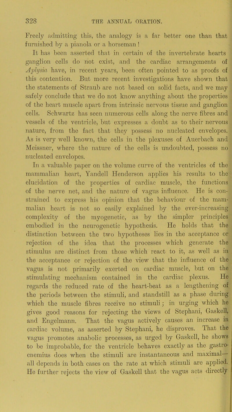 Freely admitting this, the analogy is a far better one than that furnished by a pianola or a horseman! It has been asserted that in certain of the invertebrate hearts ganglion cells do not exist, and the cardiac arrangements of Aplysia have, in recent years, been often pointed to as proofs of this contention. Bnt more recent investigations have shown that the statements of Straub are not based on solid facts, and we may safely conclude that we do not know anything about the properties of the heart muscle apart from intrinsic nervous tissue and ganglion cells. Schwartz has seen numerous cells along the nerve fibres and vessels of the ventricle, but expresses a doubt as to their nervous nature, from the fact that they possess no nucleated envelopes. As is very well known, the cells in the plexuses of Auerbach and Meissner, where the nature of the cells is midoubted, possess no nucleated envelopes. In a valuable paper on the volume curve of the ventricles of the mammalian heart, Yandell Henderson applies his results to the elucidation of the pi'opertics of cardiac muscle, the functions of the nerve net, and the nature of vagus influence. He is con- strained to express his opinion that the behaviour of the mam- malian heart is not so easily explained by the ever-increasing complexity of the myogenctic, as by the simpler principles embodied in the neurogenetic hypothesis. He holds that the distinction between the two hypotheses lies in the acceptance or rejection of the idea that the processes which generate the stimulus are distinct from those which react to it, as well as in the acceptance or rejection of the view that the influence of the vagus is not primarily exerted on cardiac muscle, but on the stimulating mechanism contained in the cardiac plexus. He regards the reduced rate of the heart-beat as a lengthening of the periods between the stimuli, and standstill as a phase during which the muscle fibres receive no stimuli; in urging which he gives good reasons for rejecting the views of Stephani, Gaskell, and Engelmann. That the vagus actively causes an increase in cardiac volume, as asserted by Stephani, he disproves. That the vagus promotes anabolic processes, as urged by Gaskell, he shows to be imjmobable, for the ventricle behaves exactly as the gastro- cnemius does when the stimuli are instantaneous and maximal all depends in both cases on the rate at which stimuli arc applied. He further rejects the view of Gaskell that the vagus acts directly