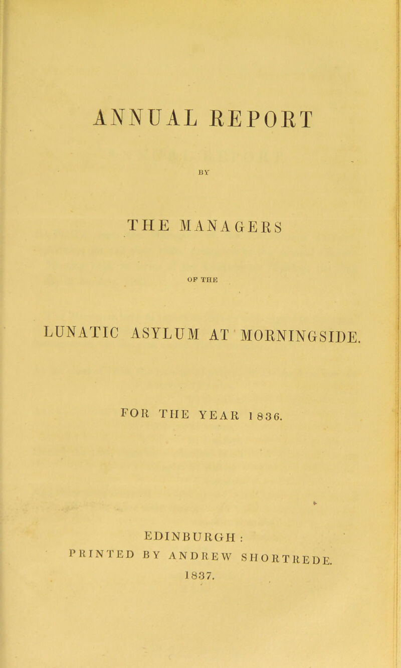 ANNUAL REPORT 11Y THE MANACrERS OP THE LUNATIC ASYLUM AT ' MORNINGSIDE. FOR THE YEAR 1836. EDINBURGH: P R I N 1 E D BY ANDREW S M O R T R E D E, 1837.