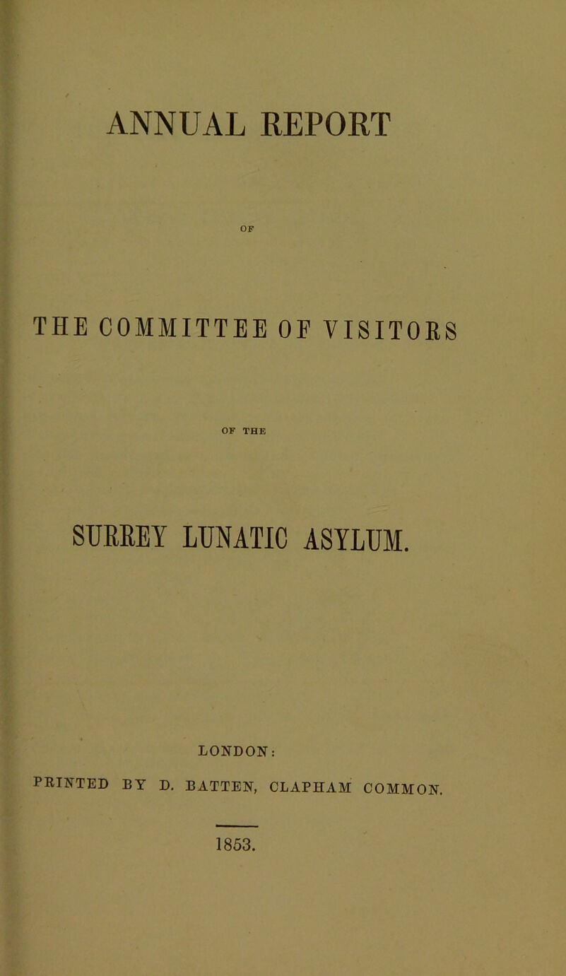 ANNUAL REPORT OF THE COMMITTEE OF VISITORS OF THE SURREY LUNATIC ASYLUM. LONDON: PRINTED BY D. BATTEN, CLAPHAM COMMON. 1853.