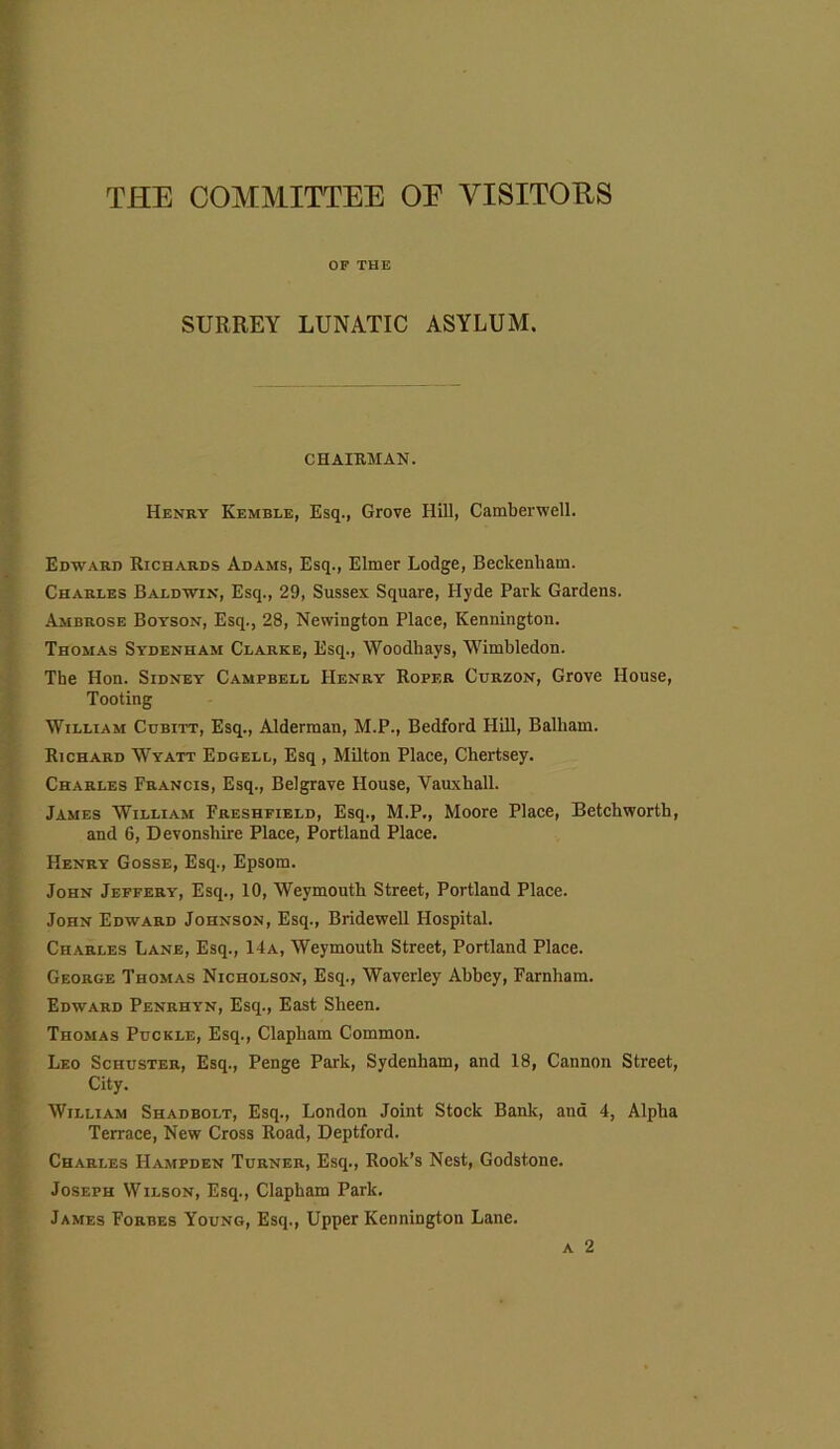 THE COMMITTEE OE VISITORS OF THE SURREY LUNATIC ASYLUM. CHAIRMAN. Henry Kemble, Esq., Grove Hill, Camberwell. Edward Richards Adams, Esq., Elmer Lodge, Beckenham. Charles Baldwin, Esq., 29, Sussex Square, Hyde Park Gardens. Ambrose Boyson, Esq., 28, Newington Place, Kennington. Thomas Sydenham Clarke, Esq., Woodhays, Wimbledon. The Hon. Sidney Campbell Henry Roper Curzon, Grove House, Tooting William Cubitt, Esq., Alderman, M.P., Bedford Hill, Balham. Richard Wyatt Edgell, Esq , Milton Place, Chertsey. Charles Francis, Esq., Belgrave House, Vauxhall. James William Freshfield, Esq., M.P., Moore Place, Betchworth, and 6, Devonshire Place, Portland Place. Henry Gosse, Esq., Epsom. John Jeffery, Esq., 10, Weymouth Street, Portland Place. John Edward Johnson, Esq., Bridewell Hospital. Charles Lane, Esq., 14a, Weymouth Street, Portland Place. George Thomas Nicholson, Esq., Waverley Abbey, Farnham. Edward Penrhyn, Esq., East Sheen. Thomas Puckle, Esq., Clapham Common. Leo Schuster, Esq., Penge Park, Sydenham, and 18, Cannon Street, City. William Shadbolt, Esq., London Joint Stock Bank, and 4, Alpha Terrace, New Cross Road, Deptford. Charles Hampden Turner, Esq., Rook’s Nest, Godstone. Joseph Wilson, Esq., Clapham Park. James Forbes Young, Esq., Upper Kennington Lane. a 2