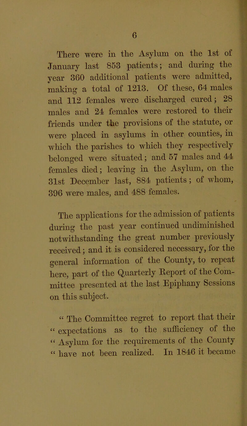 There were in the Asylum on the 1st of January last 853 patients; and during the year 360 additional patients were admitted, making a total of 1213. Of these, 64 males and 112 females were discharged cured; 28 males and 21 females were restored to their friends under the provisions of the statute, or were placed in asylums in other counties, in which the parishes to which they respectively belonged were situated; and 57 males and 11 females died; leaving in the Asylum, on the 31st December ]ast, 881 patients; of whom, 396 were males, and 188 females. The applications for the admission of patients during the past year continued undiminished notwithstanding the great number previously received; and it is considered necessary, for the general information of the County, to repeat here, part of the Quarterly Deport of the Com- mittee presented at the last Epiphany Sessions on this subject. “ The Committee regret to report that their “ expectations as to the sufficiency of the “ Asylum for the requirements of the County “ have not been realized. In 1816 it became