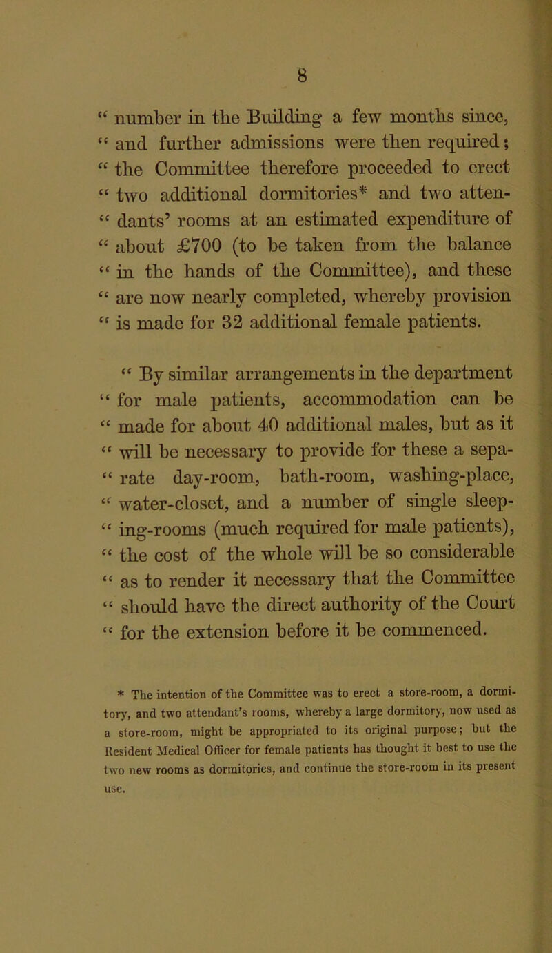 “ number in the Building a few months since, “ and further admissions were then required; “ the Committee therefore proceeded to erect “ two additional dormitories* and two atten- “ dants’ rooms at an estimated expenditure of “ about £700 (to be taken from the balance “ in the hands of the Committee), and these “ are now nearly completed, whereby provision “ is made for 32 additional female patients. “ By similar arrangements in the department “ for male patients, accommodation can be “ made for about 40 additional males, but as it “ will be necessary to provide for these a sepa- “ rate day-room, bath-room, washing-place, “ water-closet, and a number of single sleep- “ ing-rooms (much required for male patients), “ the cost of the whole will be so considerable “ as to render it necessary that the Committee “ should have the direct authority of the Court “ for the extension before it be commenced. * The intention of the Committee was to erect a store-room, a dormi- tory, and two attendant’s rooms, whereby a large dormitory, now used as a store-room, might he appropriated to its original purpose; but the Eesident Medical Officer for female patients has thought it best to use the two new rooms as dormitories, and continue the store-room in its present use.