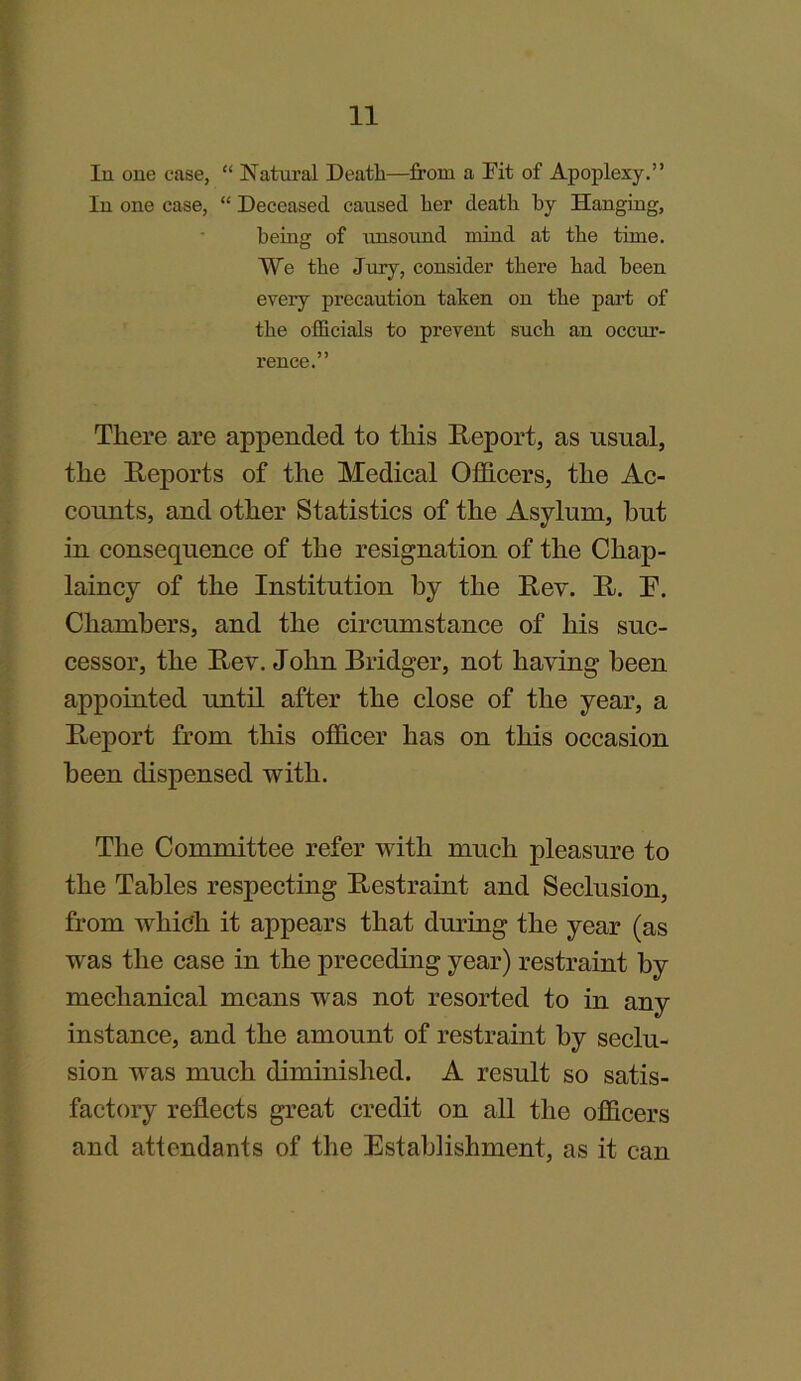 In one case, “ Natural Death—from a Fit of Apoplexy.” In one case, “ Deceased caused her death by Hanging, being of unsound mind at the time. We the Jury, consider there had been every precaution taken on the part of the officials to prevent such an occur- rence.” There are appended to this Report, as usual, the Reports of the Medical Officers, the Ac- counts, and other Statistics of the Asylum, but in consequence of the resignation of the Chap- laincy of the Institution by the Rev. R. E. Chambers, and the circumstance of his suc- cessor, the Rev. John Bridger, not having been appointed until after the close of the year, a Report from this officer has on this occasion been dispensed with. The Committee refer with much pleasure to the Tables respecting Restraint and Seclusion, from which it appears that during the year (as was the case in the preceding year) restraint by mechanical means was not resorted to in any instance, and the amount of restraint by seclu- sion was much diminished. A result so satis- factory reflects great credit on all the officers and attendants of the Establishment, as it can