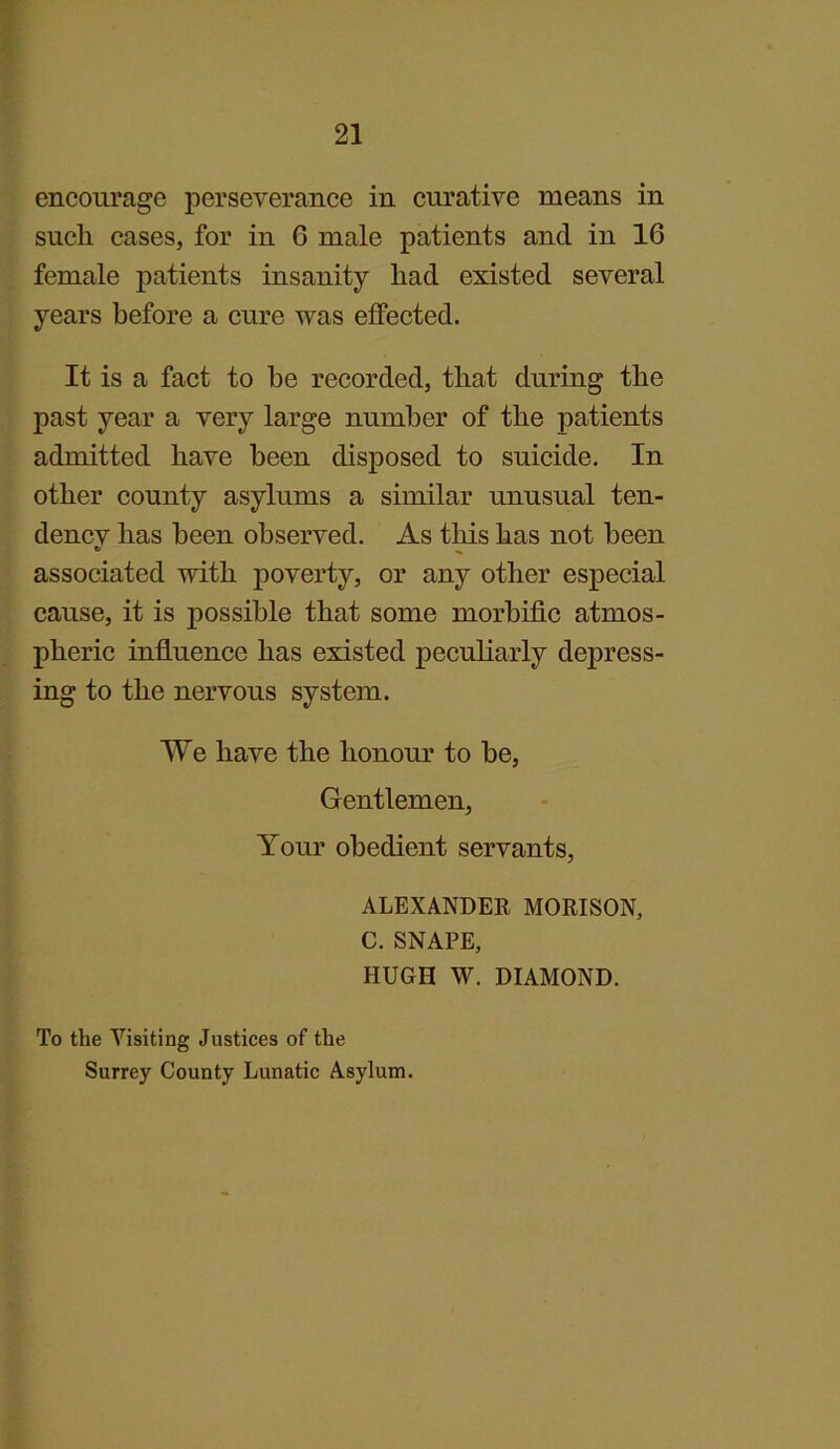 encourage perseverance in curative means in sucli cases, for in 6 male patients and in 16 female patients insanity had existed several years before a cure was effected. It is a fact to he recorded, that during the past year a very large number of the patients admitted have been disposed to suicide. In other county asylums a similar unusual ten- dencv has been observed. As this has not been associated with poverty, or any other especial cause, it is possible that some morbific atmos- pheric influence has existed peculiarly depress- ing to the nervous system. We have the honour to be, Gentlemen, Your obedient servants, ALEXANDER MORISON, C. SNAPE, HUGH W. DIAMOND. To the Visiting Justices of the Surrey County Lunatic Asylum.