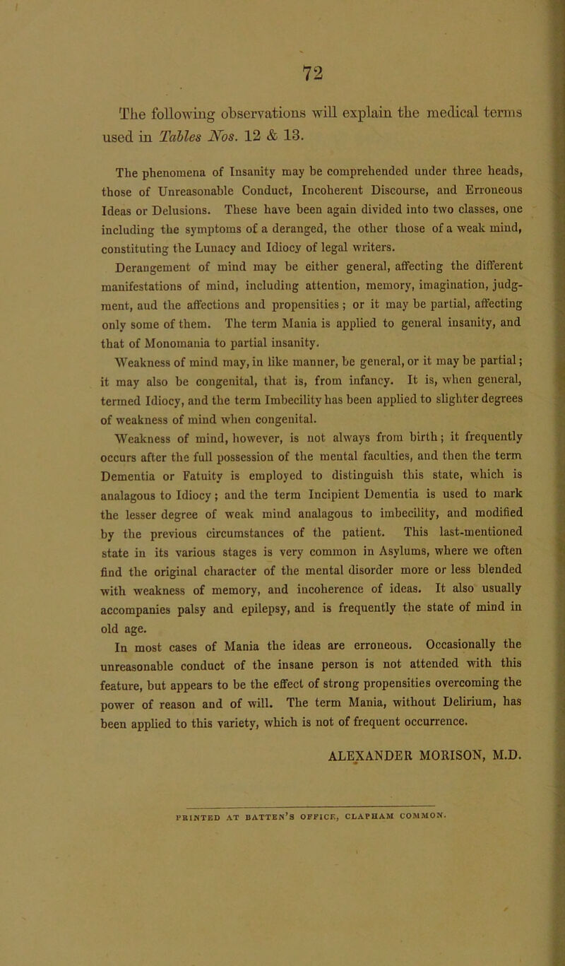 The following observations will explain the medical terms used in Tables Nos. 12 & 13. The phenomena of Insanity may be comprehended under three heads, those of Unreasonable Conduct, Incoherent Discourse, and Erroneous Ideas or Delusions. These have been again divided into two classes, one including the symptoms of a deranged, the other those of a weak mind, constituting the Lunacy and Idiocy of legal writers. Derangement of mind may be either general, affecting the different manifestations of mind, including attention, memory, imagination, judg- ment, aud the affections and propensities ; or it may be partial, affecting only some of them. The term Mania is applied to general insanity, and that of Monomania to partial insanity. Weakness of mind may, in like manner, be general, or it may be partial; it may also be congenital, that is, from infancy. It is, when general, termed Idiocy, and the term Imbecility has been applied to slighter degrees of weakness of mind when congenital. Weakness of mind, however, is not always from birth; it frequently occurs after the full possession of the mental faculties, and then the term Dementia or Fatuity is employed to distinguish this state, which is analagous to Idiocy; and the term Incipient Dementia is used to mark the lesser degree of weak mind analagous to imbecility, and modified by the previous circumstances of the patient. This last-mentioned state in its various stages is very common in Asylums, where we often find the original character of the mental disorder more or less blended with weakness of memory, and incoherence of ideas. It also usually accompanies palsy and epilepsy, and is frequently the state of mind in old age. In most cases of Mania the ideas are erroneous. Occasionally the unreasonable conduct of the insane person is not attended with this feature, but appears to be the effect of strong propensities overcoming the power of reason and of will. The term Mania, without Delirium, has been applied to this variety, which is not of frequent occurrence. ALEXANDER MORISON, M.D. PRINTED AT BATTEN’S OFFICE, CLAPHAM COMMON.