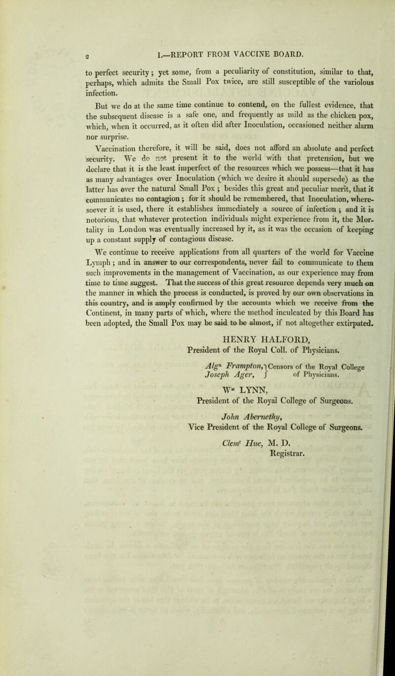 I.—REPORT FROM VACCINE BOARD. to perfect security; yet some, from a peculiarity of constitution, similar to that, perhaps, which admits the Small Pox twice, are still susceptible of the variolous infection. But we do at the same time continue to contend, on the fullest evidence, that the subsequent disease is a safe one, and frequently as mild as the chicken pox, which, when it occurred, as it often did after Inoculation, occasioned neither alarm nor surprise. Vaccination therefore, it will be said, does not afford an absolute and perfect security. We do not present it to the world with that pretension, but we declare that it is the least imperfect of the resources which we possess—that it has as many advantages over Inoculation (which we desire it should supersede) as the latter has over the natural Small Pox ; besides this great and peculiar merit, that it communicates no contagion ; for it should be remembered, that Inoculation, where- soever it is used, there it establishes immediately a source of infection ; and it is notorious, that whatever protection individuals might experience from it, the Mor- tality in London was eventually increased by it, as it was the occasion of keeping up a constant supply of contagious disease. We continue to receive applications from all quarters of the world for Vaccine Lymph ; and in answer to our correspondents, never fail to communicate to them such improvements in the management of Vaccination, as our experience may from time to time suggest. That the success of this great resource depends very much on the manner in which the process is conducted, is proved by our own observations in this country, and is amply confirmed by the accounts which we receive from the Continent, in many parts of which, where the method inculcated by this Board has been adopted, the Small Pox may be said to be almost, if not altogether extirpated. HENRY HALFORD, President of the Royal Coll, of Physicians. Alg^ Frampton,'\ Censors of the Royal College Joseph AgeVy / of Physicians. W“ LYNN, President of the Royal College of Surgeons. John Ahernethyy Vice President of the Royal College of Surgeons. Clem} Hue, M. D. Registrar.