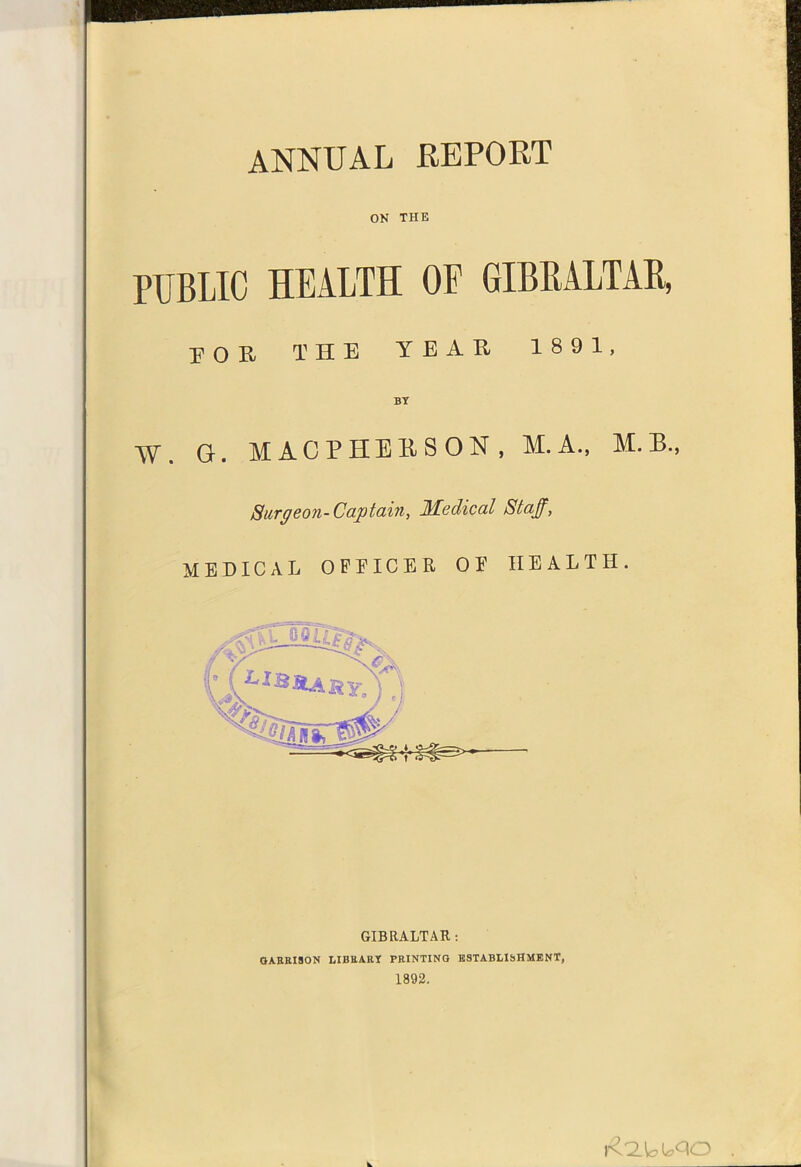 ANNUAL REPORT ON THE PUBLIC HEALTH OF GIBRALTAR, POR THE YEAR 1891, BT W. G. MACPHEBSON, M.A., M.B., Surgeon-Captain, Medical Staff, MEDICAL OPEICER OE HEALTH.