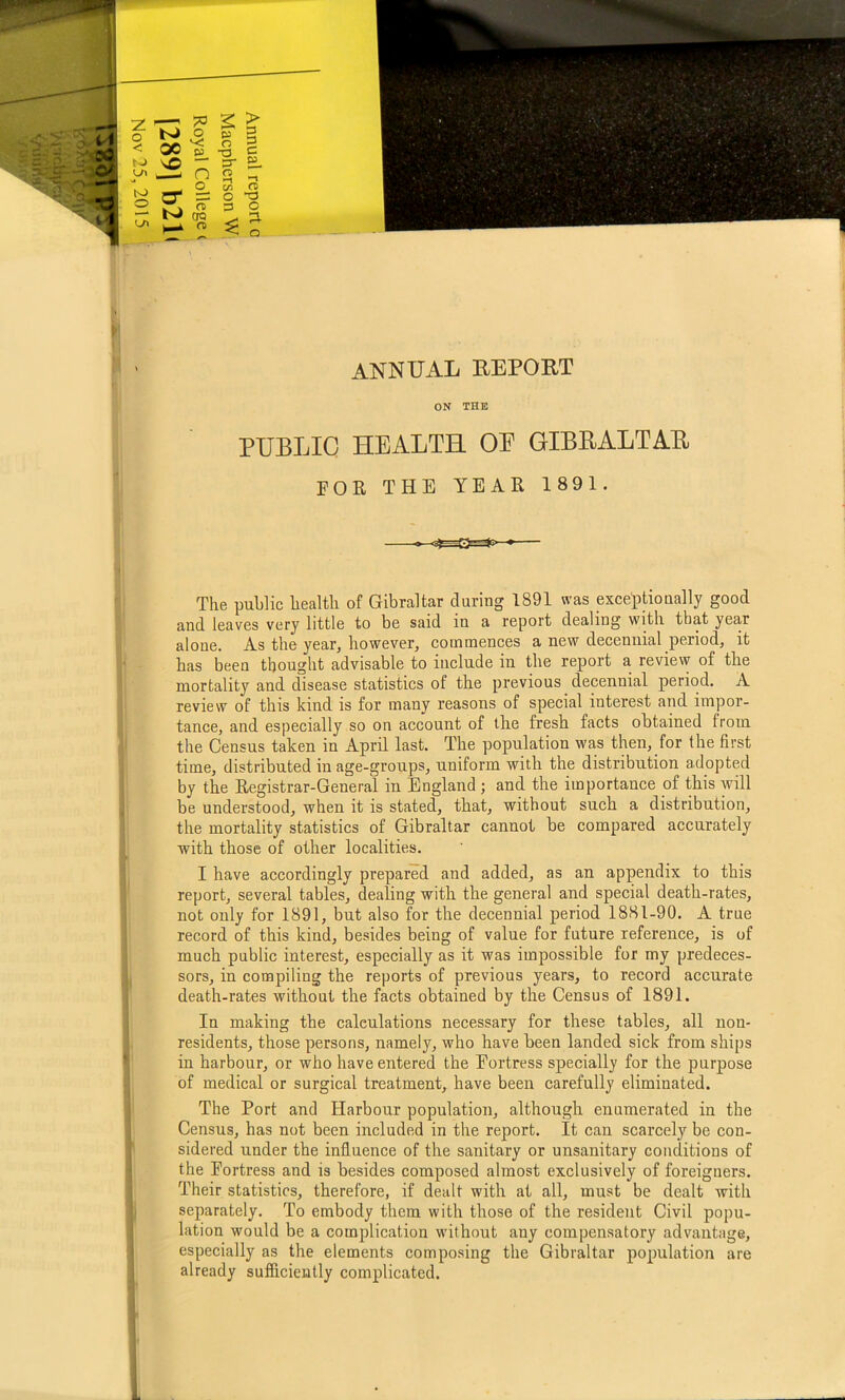 ON THE PUBLIC HEALTH OP GIBEALTAE FOE THE YEAR 1891. The public health of Gibraltar during 1891 was exceptionally good and leaves very little to be said in a report dealing with that year alone. As the year, however, commences a new decennial period, it has been thought advisable to include in the report a review of the mortality and disease statistics of the previous decennial period. A review of this kind is for many reasons of special interest and impor- tance, and especially so on account of the fresh facts obtained from the Census taken in April last. The population was then, for the first time, distributed in age-groups, uniform with the distribution adopted by the Registrar-General in England; and the importance of this will be understood, when it is stated, that, without such a distribution, the mortality statistics of Gibraltar cannot be compared accurately with those of other localities. I have accordingly prepared and added, as an appendix to this report, several tables, dealing with the general and special death-rates, not only for 1891, but also for the decennial period 1881-90. A true record of this kind, besides being of value for future reference, is of much public interest, especially as it was impossible for my predeces- sors, in compiling the reports of previous years, to record accurate death-rates without the facts obtained by the Census of 1891. In making the calculations necessary for these tables, all non- residents, those persons, namely, who have been landed sick from ships in harbour, or who have entered the Fortress specially for the purpose of medical or surgical treatment, have been carefully eliminated. The Port and Harbour population, although enumerated in the Census, has not been included in the report. It can scarcely be con- sidered under the influence of the sanitary or unsanitary conditions of the Fortress and is besides composed almost exclusively of foreigners. Their statistics, therefore, if dealt with at all, must be dealt with separately. To embody them with those of the resident Civil popu- lation would be a complication without any compensatory advantage, especially as the elements composing the Gibraltar population are already sufliciently complicated.