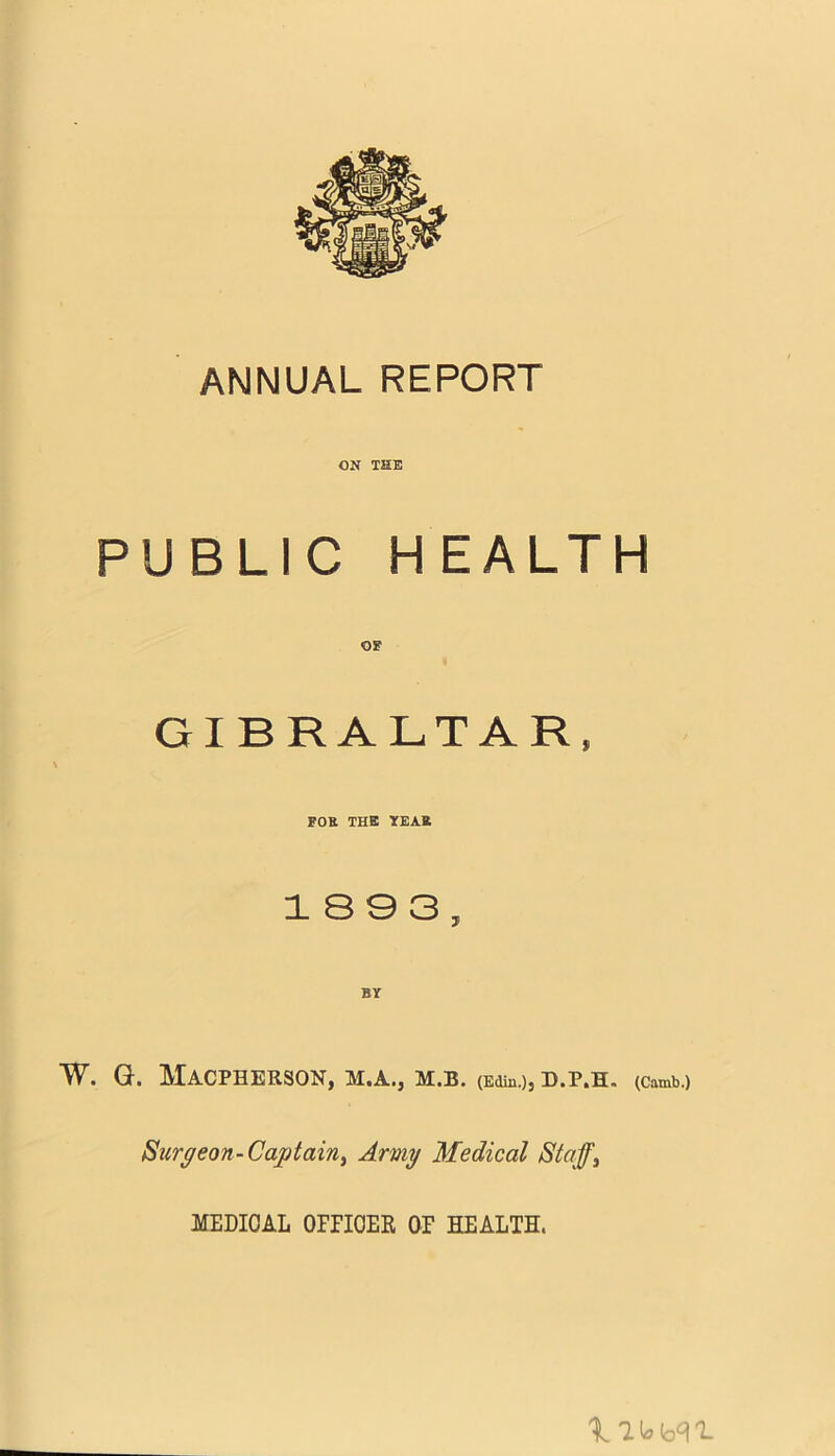 ANNUAL REPORT ON THE PUBLIC HEALTH OF GIBRALTAR, FOE THE YEAE 18 0 3, W. G. MACPHERSON, M.A.j M.B. (Edin.)) D.P.H. (Camb.) Surgeon-Captain, Army Medical Staff, MEDICAL OFFICER OF HEALTH.