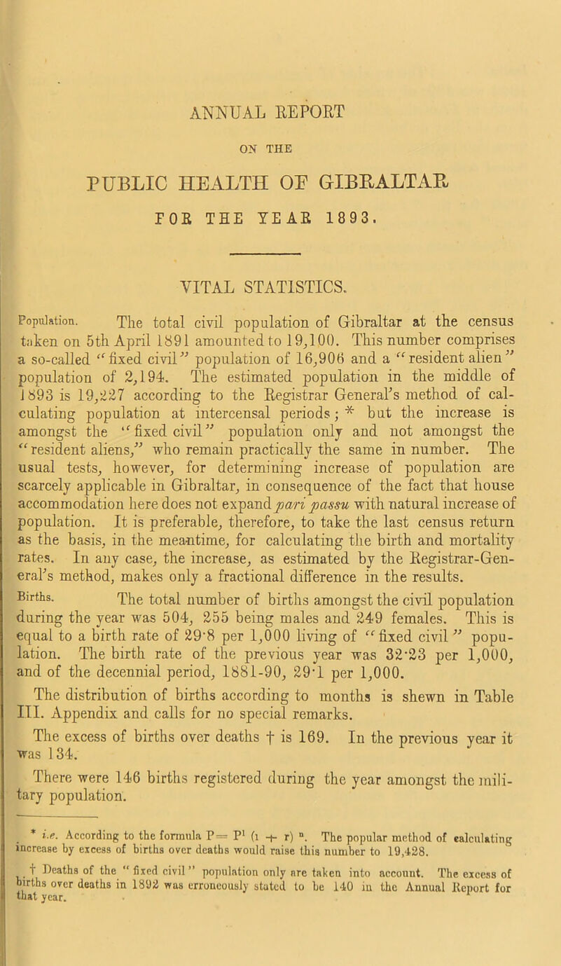 ON THE PUBLIC HEALTH OE GIBB ALT AB E0B THE YE AB 1 8 93. VITAL STATISTICS. Population. The total civil population of Gibraltar at the census taken on 5th April 1891 amounted to 19,100. This number comprises a so-called “ fixed civil” population of 16,906 and a “resident alien ” population of 2,194. The estimated population in the middle of 1893 is 19,227 according to the Eegistrar Generals method of cal- culating population at intercensal periods;* but the increase is amongst the “ fixed civil ” population only and not amongst the “resident aliens,” who remain practically the same in number. The usual tests, however, for determining increase of population are scarcely applicable in Gibraltar, in consequence of the fact that house accommodation here does not expand pari passu with natural increase of population. It is preferable, therefore, to take the last census return as the basis, in the meantime, for calculating the birth and mortality rates. In any case, the increase, as estimated by the Eegistrar-Gen- eraks method, makes only a fractional difference in the results. Births. The total number of births amongst the civil population during the year was 504, 255 being males and 249 females. This is equal to a birth rate of 29*8 per 1,000 living of “fixed civil ” popu- lation. The birth rate of the previous year was 32*23 per 1,000, and of the decennial period, 1881-90, 29*1 per 1,000. The distribution of births according to months is shewn in Table III. Appendix and calls for no special remarks. The excess of births over deaths f is 169. In the previous year it was 134. There were 146 births registered during the year amongst the mili- tary population. * i.e. According to the formula P= P* (1 -+- r) ». The popular method of calculating increase by excess of births over deaths would raise this number to 19,428. T Deaths of the  fixed civil ” population only are taken into account. The excess of births over deaths in 1892 was erroneously stated to be 140 in the Annual Report for that year.