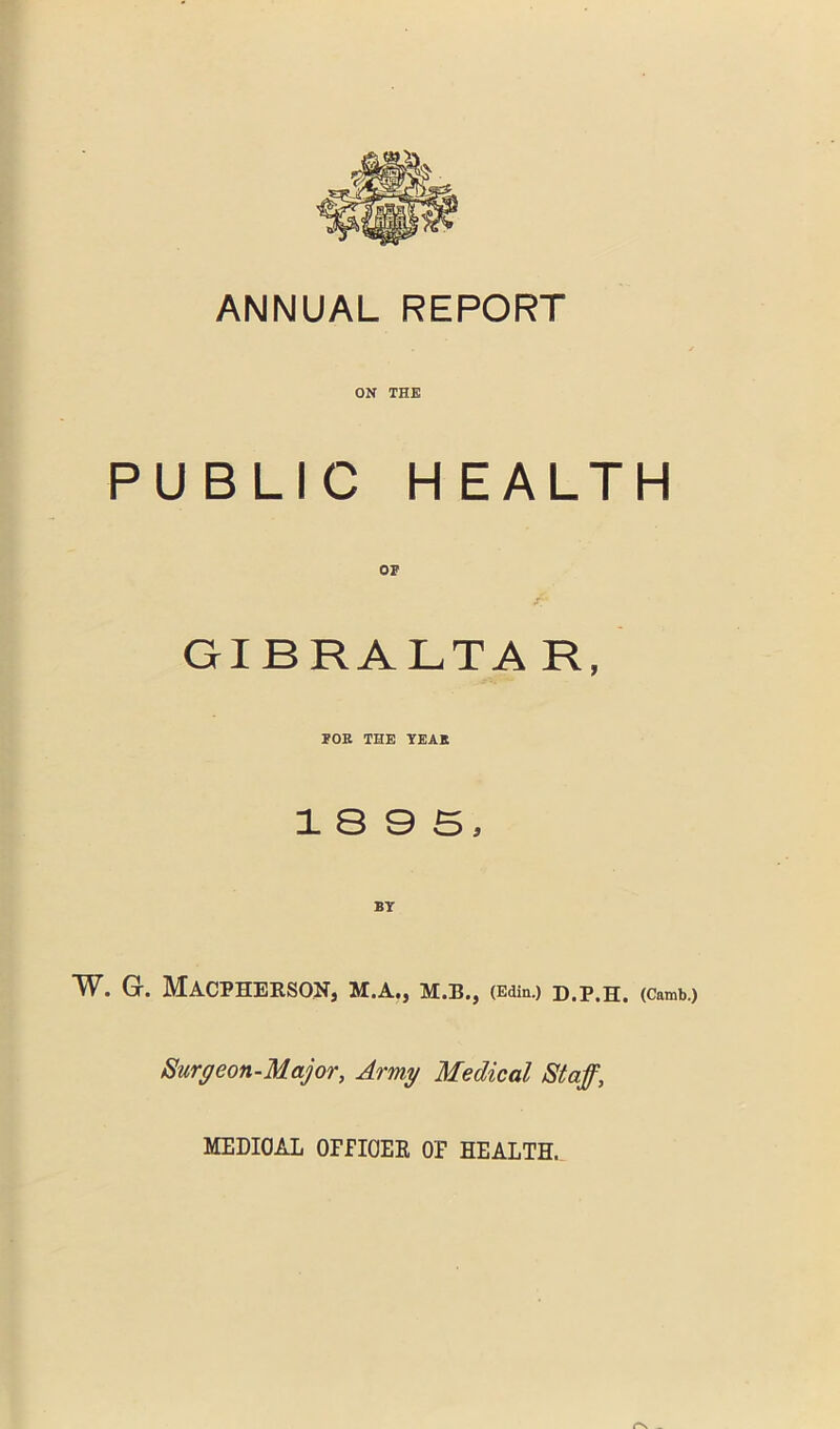 ANNUAL REPORT ON THE PUBLIC HEALTH OF GIBRALTA R, FOK THE TEAK 18 9 5, BY W. G. MACPHERSON, M.A., M.B., (Edin.) D.P.H. (Camb.) Surgeon-Major, Army M:edical Staff, MEDICAL OFFICER OF HEALTH.