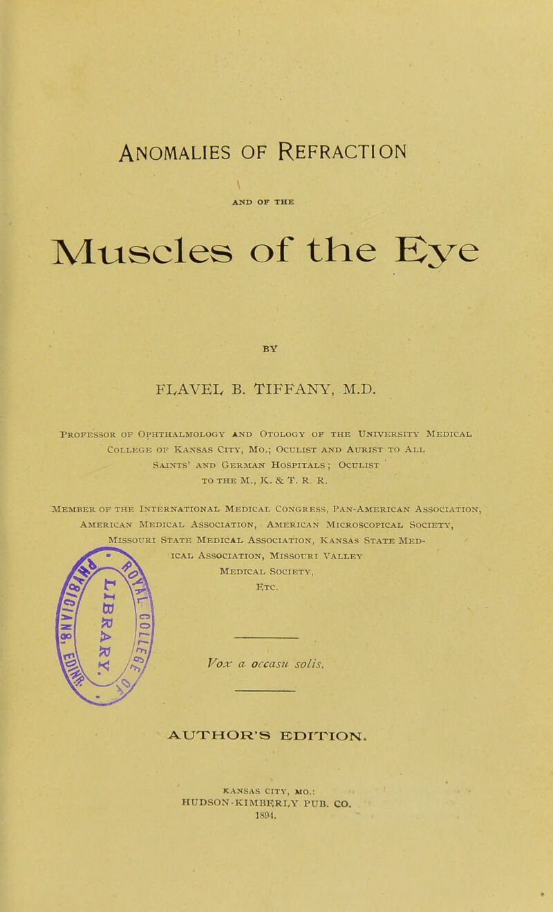 Anomalies of Refraction AND OF THE Muscles of the Kye BY FLAVEIv B. TIFFANY, M.D. Professor of Ophthalmology and Otology of the University IMedical College of Kansas City, Mo.; Oculist and Aurist to All Sajnts' and German Hospitals ; Oculist to the m., k. & t. r r. Member of the International Medical Congress, Pan-American Association, American Medical Association, American Microscopical Society, IMissouRi State Medical Association, Kansas State Med- ical Association, Missouri Valley Medical Society, Etc. Vox a occasti solis. AUTHOR'S EDITION. KANSAS city, mo.: HUDSON KIMBRRIA' PUB. CO. isni.