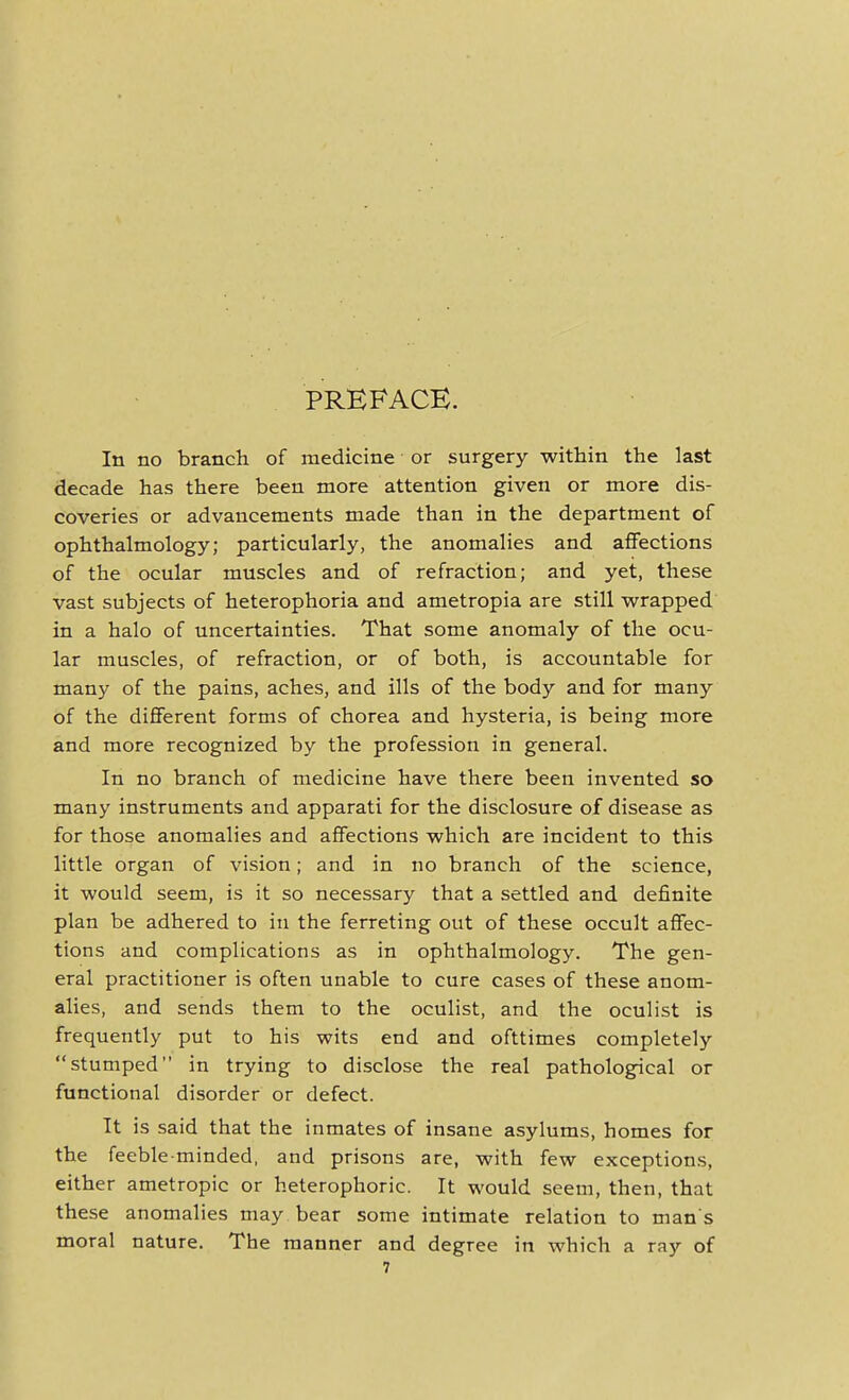 PREFACE. In no branch of medicine or surgery within the last decade has there been more attention given or more dis- coveries or advancements made than in the department of ophthalmology; particularly, the anomalies and affections of the ocular muscles and of refraction; and yet, these vast subjects of heterophoria and ametropia are still wrapped in a halo of uncertainties. That some anomaly of the ocu- lar muscles, of refraction, or of both, is accountable for many of the pains, aches, and ills of the body and for many of the different forms of chorea and hysteria, is being more and more recognized by the profession in general. In no branch of medicine have there been invented so many instruments and apparati for the disclosure of disease as for those anomalies and affections which are incident to this little organ of vision; and in no branch of the science, it would seem, is it so necessary that a settled and definite plan be adhered to in the ferreting out of these occult affec- tions and complications as in ophthalmology. The gen- eral practitioner is often unable to cure cases of these anom- alies, and sends them to the oculist, and the oculist is frequently put to his wits end and ofttimes completely stumped in trying to disclose the real pathological or functional disorder or defect. It is said that the inmates of insane asylums, homes for the feeble minded, and prisons are, with few exceptions, either ametropic or heterophoric. It would seem, then, that these anomalies may bear some intimate relation to man s moral nature. The manner and degree in which a ray of