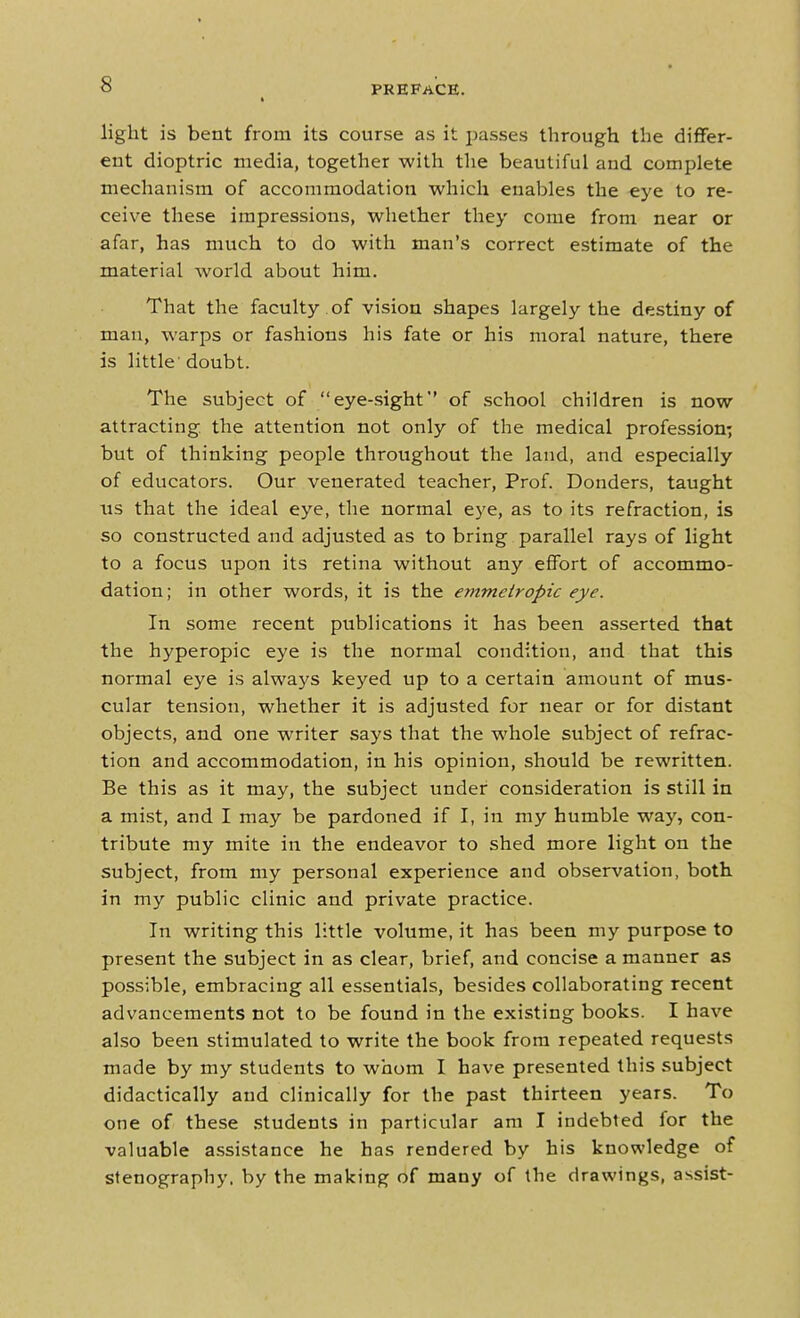 light is bent from its course as it i:)asses through the differ- ent dioptric media, together with the beautiful and complete mechanism of accommodation which enables the eye to re- ceive these impressions, whether they come from near or afar, has much to do with man's correct estimate of the material world about him. That the faculty of vision shapes largely the destiny of man, warps or fashions his fate or his moral nature, there is little doubt. The subject of eye-sight' of school children is now attracting, the attention not only of the medical profession; but of thinking people throughout the land, and especially of educators. Our venerated teacher. Prof. Bonders, taught us that the ideal eye, the normal eye, as to its refraction, is so constructed and adjusted as to bring parallel rays of light to a focus upon its retina without any eflFort of accommo- dation ; in other words, it is the emmeiropic eye. In some recent publications it has been asserted that the hyperopic eye is the normal condition, and that this normal eye is always keyed up to a certain amount of mus- cular tension, whether it is adjusted for near or for distant objects, and one writer says that the whole subject of refrac- tion and accommodation, in his opinion, should be rewritten. Be this as it may, the subject under consideration is still in a mist, and I may be pardoned if I, in my humble way, con- tribute my mite in the endeavor to shed more light on the subject, from my personal experience and observation, both in my public clinic and private practice. In writing this little volume, it has been my purpose to present the subject in as clear, brief, and concise a manner as possible, embracing all essentials, besides collaborating recent advancements not to be found in the existing books. I have also been stimulated to write the book from repeated requests made by my students to whom I have presented this subject didactically and clinically for the past thirteen years. To one of these .students in particular am I indebted for the valuable assistance he has rendered by his knowledge of stenography, by the making of many of the drawings, assist-