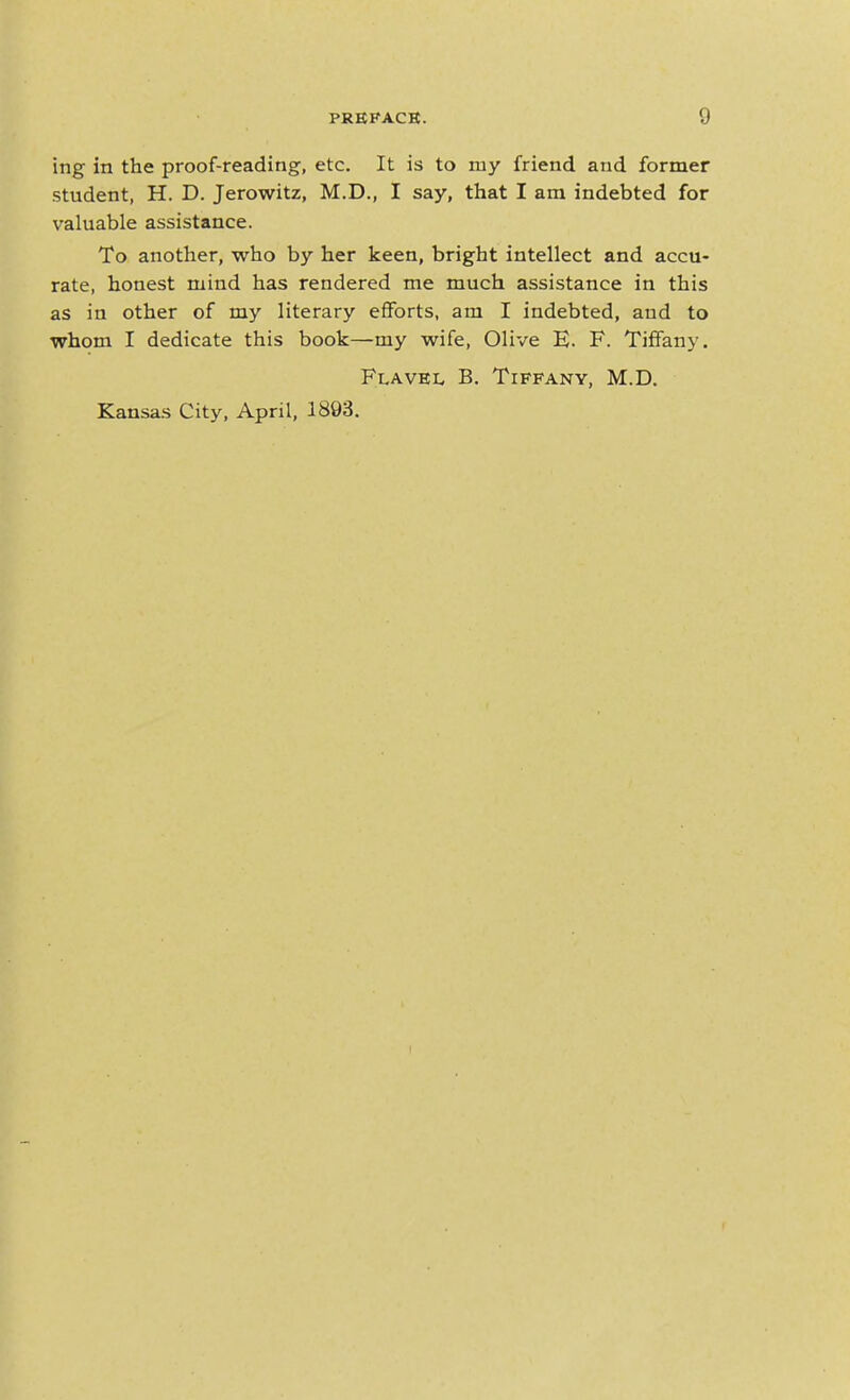 ing in the proof-reading, etc. It is to my friend and former student, H. D. Jerowitz, M.D., I say, that I am indebted for valuable assistance. To another, who by her keen, bright intellect and accu- rate, honest mind has rendered me much assistance in this as in other of my literary eflForts, am I indebted, and to whom I dedicate this book—my wife, Olive E. F. Tiffany. Flavel B. Tiffany, M.D. Kansas City, April, 1893.