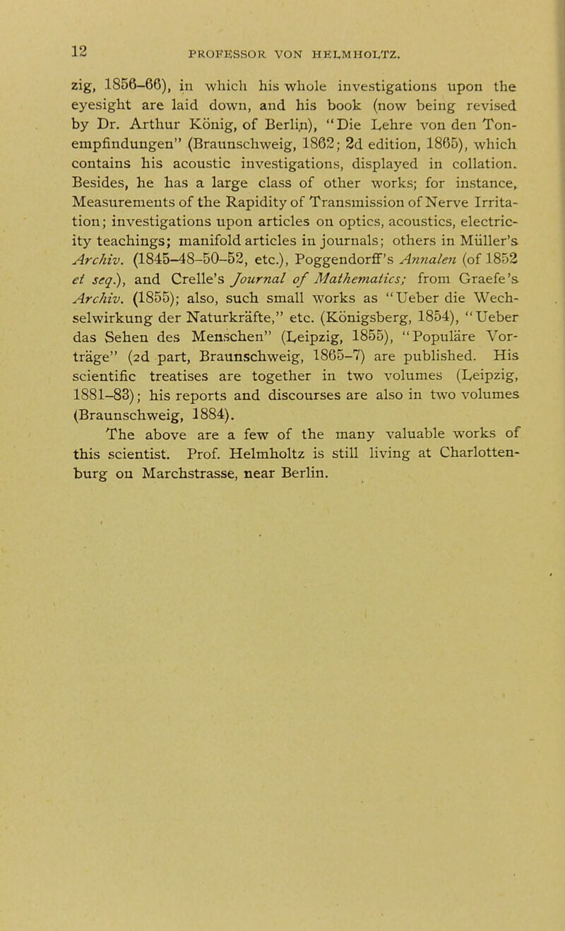 zig, 1856-66), in which his whole investigations upon the eyesight are laid down, and his book (now being revised by Dr. Arthur Konig, of Berlin), Die L,ehre von den Ton- empfindungen (Braunschweig, 1862; 2d edition, 1865), which contains his acoustic investigations, displayed in collation. Besides, he has a large class of other works; for instance. Measurements of the Rapidity of Transmission of Nerve Irrita- tion ; investigations upon articles on optics, acoustics, electric- ity teachings; manifold articles in journals; others in Miiller's Archiv. (1845-48-50-52, etc.), Poggendorflf's Annale7i (of 1852 et seq.), and Crelle's Journal of Mathemaiics; from Graefe's Archiv. (1855); also, such small works as Ueberdie Wech- selwirkung der Naturkrafte, etc. (Konigsberg, 1854), Ueber das Sehen des Menschen (Leipzig, 1855), Populare Vor- trage (2d part, Braunschweig, 1865-7) are published. His scientific treatises are together in two volumes (Leipzig, 1881-83); his reports and discourses are also in two volumes (Braunschweig, 1884). The above are a few of the many valuable works of this scientist. Prof. Helmholtz is still living at Charlotten- burg on Marchstrasse, near Berlin.