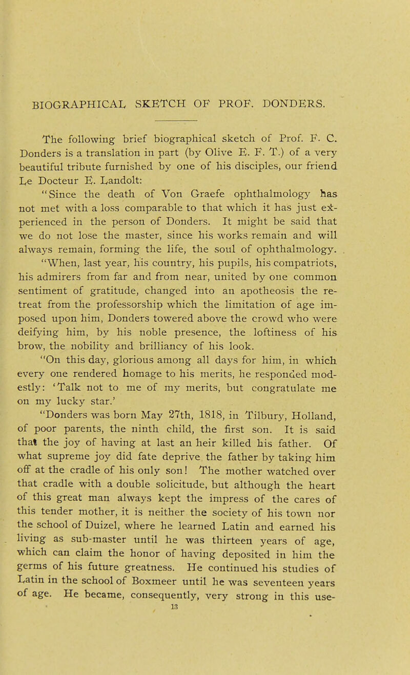 BIOGRAPHICAL SKETCH OF PROF. BONDERS. The following brief biographical sketch of Prof. F. C. Bonders is a translation in part (by Olive E. F. T.) of a very- beautiful tribute furnished by one of his disciples, our friend Le Bocteur E. L,andolt: Since the death of Von Graefe ophthalmology^ has not met with a loss comparable to that which it has just ex- perienced in the person of Bonders. It might be said that we do not lose the master, since his works remain and will always remain, forming the life, the soul of ophthalmology. When, last year, his country, his pupils, his compatriots, his admirers from far and from near, united by one common sentiment of gratitude, changed into an apotheosis the re- treat from the professorship which the limitation of age im- posed upon him, Bonders towered above the crowd who were deifying him, by his noble presence, the loftiness of his brow, the nobility and brilliancy of his look. On this day, glorious among all days for him, in which every one rendered homage to his merits, he responded mod- estly: 'Talk not to me of my merits, but congratulate me on my lucky star.' Bonders was born May 27th, 1818, in Tilbury, Holland, of poor parents, the ninth child, the first son. It is said that the joy of having at last an heir killed his father. Of what supreme joy did fate deprive the father by taking him off at the cradle of his only son! The mother watched over that cradle with a double solicitude, but although the heart of this great man always kept the impress of the cares of this tender mother, it is neither the society of his town nor the school of Buizel, where he learned Latin and earned his . living as sub-master until he was thirteen years of age, which can claim the honor of having deposited in him the germs of his future greatness. He continued his studies of Latin in the school of Boxmeer until he was seventeen years of age. He became, consequently, very strong in this use- is