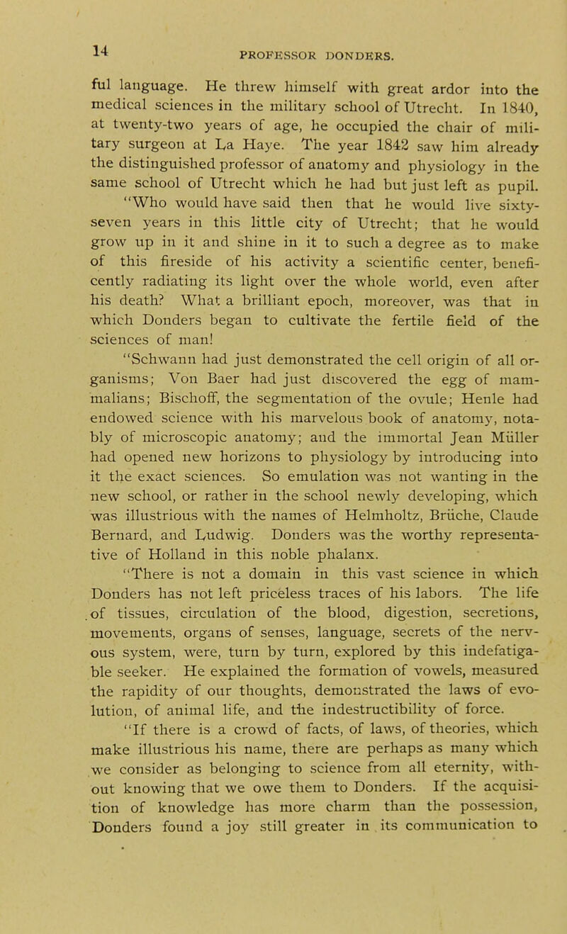 PROFE.SSOR DONDKRS. ful language. He threw himself with great ardor into the medical sciences in the military school of Utrecht. In 1840, at twenty-two years of age, he occupied the chair of mili- tary surgeon at I.a Haye. The year 1842 saw him already the distinguished professor of anatomy and physiology in the same school of Utrecht which he had but just left as pupil. Who would have said then that he would live sixty- seven years in this little city of Utrecht; that he would grow up in it and shine in it to such a degree as to make of this fireside of his activity a scientific center, benefi- cently radiating its light over the whole world, even after his death? What a brilliant epoch, moreover, was that in which Bonders began to cultivate the fertile field of the sciences of man! Schwann had just demonstrated the cell origin of all or- ganisms; Von Baer had just discovered the egg of mam- malians; Bischoff, the segmentation of the ovule; Henle had endowed science with his marvelous book of anatomj', nota- bly of microscopic anatomy; and the immortal Jean Miiller had opened new horizons to physiology by introducing into it the exact sciences. So emulation was not wanting in the new school, or rather in the school newly developing, which was illustrious with the names of Helmholtz, Briiche, Claude Bernard, and I/Udwig. Bonders was the worthy representa- tive of Holland in this noble phalanx. There is not a domain in this vast science in which Bonders has not left priceless traces of his labors. The life .of tissues, circulation of the blood, digestion, secretions, movements, organs of senses, language, secrets of the nerv- ous system, were, turn by turn, explored by this indefatiga- ble seeker. He explained the formation of vowels, measured the rapidity of our thoughts, demonstrated the laws of evo- lution, of animal life, and the indestructibility of force. If there is a crowd of facts, of laws, of theories, which make illustrious his name, there are perhaps as many which we consider as belonging to science from all eternity, with- out knowing that we owe them to Bonders. If the acquisi- tion of knowledge has more charm than the possession, Bonders found a joy still greater in its communication to