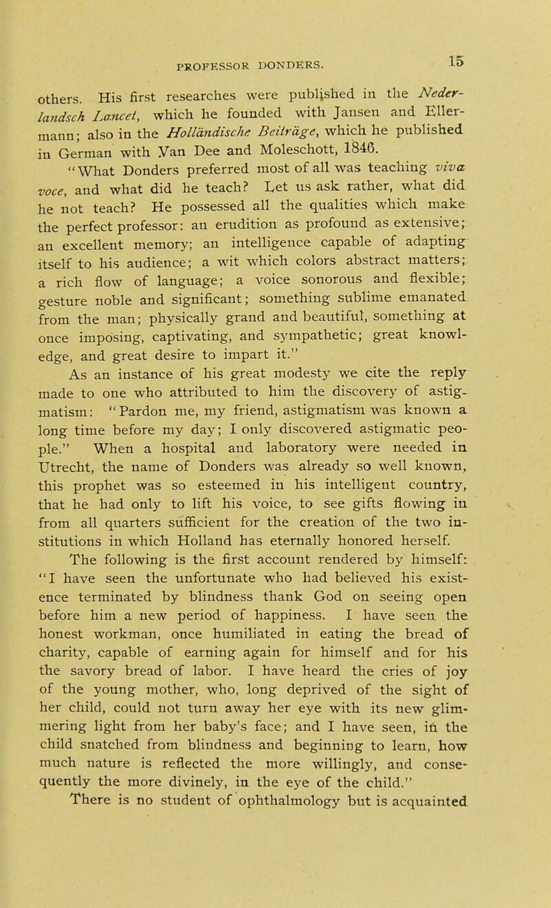 Others. His first researches were published in the Neder- landsch Lancet, which he founded with Jansen and Eller- mann; also in the Holldndische Beitrdge, which he published in German with Van Dee and Moleschott, 1846. What Bonders preferred most of all was teaching viva voce, and what did he teach? Let us ask rather, what did he not teach? He possessed all the qualities which make the perfect professor: an erudition as profound as extensive; an excellent memory; an intelligence capable of adapting itself to his audience; a wit which colors abstract matters; a rich flow of language; a voice sonorous and flexible; gesture noble and significant; something sublime emanated from the man; physically grand and beautiful, something at once imposing, captivating, and sympathetic; great knowl- edge, and great desire to impart it. As an instance of his great modesty we cite the reply- made to one who attributed to him the discovery of astig- matism: Pardon me, my friend, astigmatism was known a long time before my day; I only discovered astigmatic peo- ple. When a hospital and laboratory were needed in Utrecht, the name of Bonders was already so well known, this prophet was so esteemed in his intelligent country, that he had only to lift his voice, to see gifts flowing in from all quarters sufiicient for the creation of the two in- stitutions in which Holland has eternally honored herself. The following is the first account rendered by himself: I have seen the unfortunate who had believed his exist- ence terminated by blindness thank God on seeing open, before him a new period of happiness. I have seen the honest workman, once humiliated in eating the bread of charity, capable of earning again for himself and for his the savory bread of labor. I have heard the cries of joy of the young mother, who, long deprived of the sight of her child, could not turn away her eye with its new glim- mering light from her baby's face; and I have seen, i£i the child snatched from blindness and beginning to learn, how much nature is reflected the more willingly, and conse- quently the more divinely, in the eye of the child. There is no student of ophthalmology but is acquainted