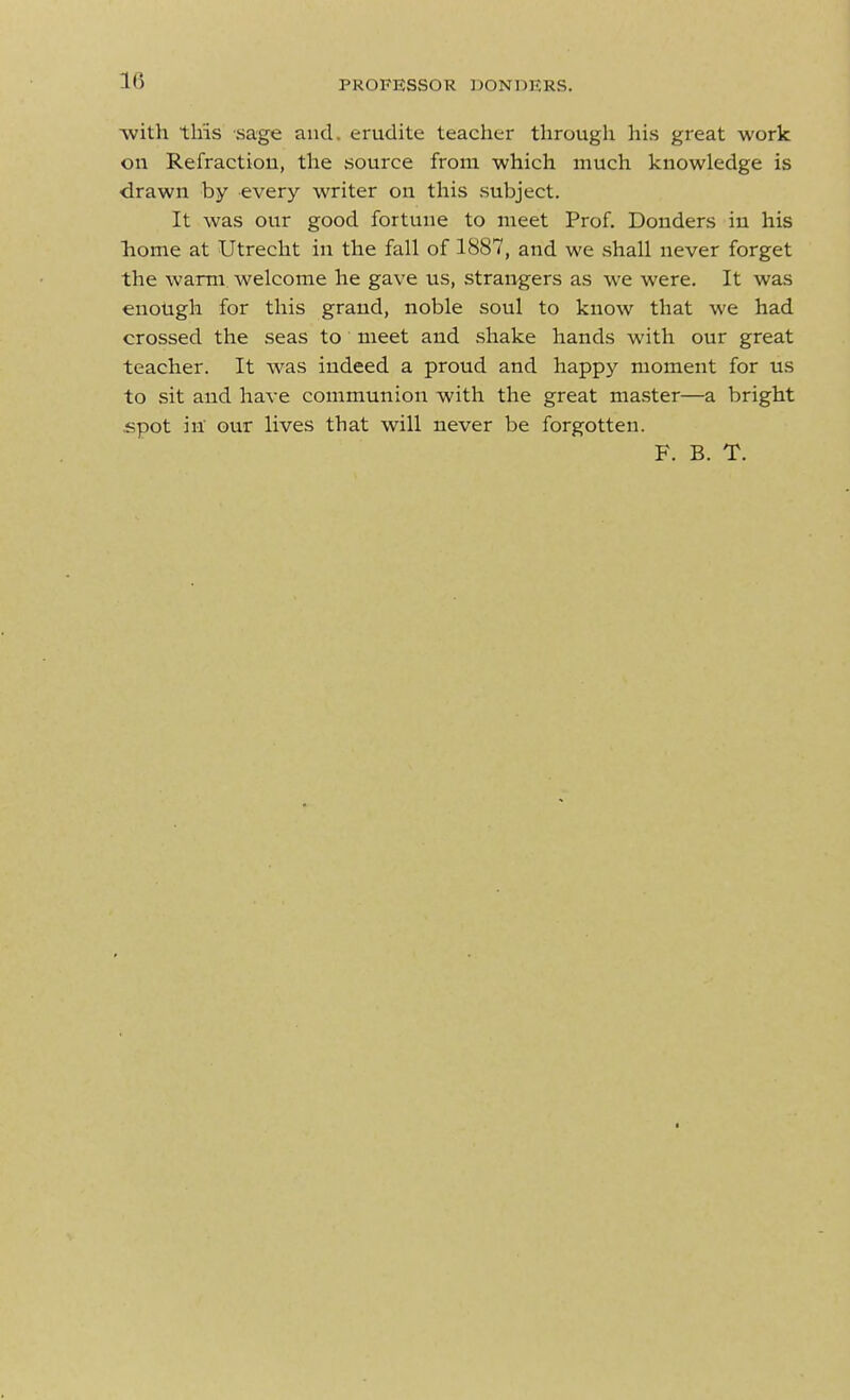 with this sage and. erudite teacher through his great work on Refraction, the source from which much knowledge is ■drawn by every writer on this subject. It was our good fortune to meet Prof. Bonders in his liome at Utrecht in the fall of 1887, and we shall never forget the warm welcome he gave us, strangers as we were. It was enotigh for this grand, noble soul to know that we had crossed the seas to meet and shake hands with our great teacher. It was indeed a proud and happy moment for us to sit and have communion with the great master—a bright spot in' our lives that will never be forgotten. F. B. T.