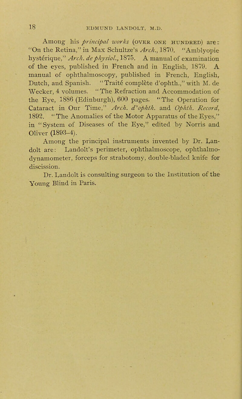 Among his principal works (ovER ONE hundred) are: On the Retina, in Max Schultze's Arch., 1870. Amblyopic hysterique, Arch, dephysioL, 1875. A manual of examination of the eyes, published in French and in English, 1879. A manual of ophthalmoscopy, published in French, English, Dutch, and Spanish. Traite complete d'ophth., with M. de Wecker, 4 volumes. The Refraction and Accommodation of the Eye, 1886 (Edinburgh), 600 pages. The Operation for Cataract in Our Time, Arch, d'ophth. and Ophth. Record, 1892.  The Anomalies of the Motor Apparatus of the Eyes, in System of Diseases of the Eye, edited by Norris and Oliver (1893-4). Among the principal instruments invented by Dr. Lan- dolt are: lyandolt's perimeter, ophthalmoscope, ophthalmo- dynamometer, forceps for strabotomy, double-bladed knife for discission. Dr. L,andolt is consulting surgeon to the Institution of the Young Blind in Paris.