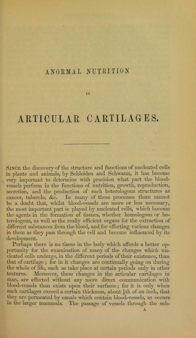 ANOKMAL NUTRITION IN ARTICULAR CARTILAGES. Since the discovery of the structure and functions of nucleated cells in plants and animals, by Schleiden and Schwann, it has become very important to determine with precision what part the blood- vessels perform in the functions of nutrition, growth, reproduction, secretion, and the production of such heterologous structures as cancer, tubercle, &c. In many of these processes there cannot be a doubt that, whilst blood-vessels are more or less necessary, the most important part is played by nucleated cells, which become the agents in the formation of tissues, whether homologous or he- terologous, as well as the really efficient organs for the extraction of different substances from the blood, and for effecting various changes in them as they pass through the cell and become influenced by its development. Perhaps there is no tissue in the body which affords a better op- portunity for the examination of many of the changes which nu- cleated cells undergo, in the different periods of their existence, than that of cartilage ; for in it changes are continually going on during the whole of life, such as take place at certain periods only in other textures. Moreover, these changes in the articular cartilages in man, are effected without any more direct communication with blood-vessels than exists upon their surfaces; for it is only when such cartilages exceed a certain thickness, about ith of an inch, that they are permeated by canals which contain blood-vessels, as occurs in the larger mammals. The passage of vessels through the sub-