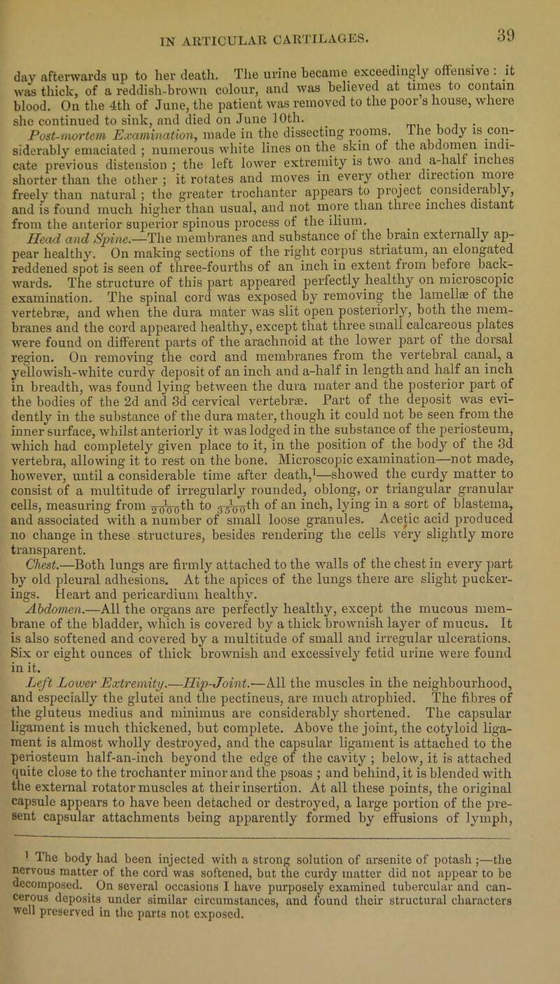 day afterwards up to her death. The urine became, exceedingly offensive . it was thick, of a reddish-brown colour, and was believed at times to contain blood. On the 4th of June, the patient was removed to the poor s house, where she continued to sink, and died on June I Oth. . . Post-mortem Examination, made in the dissecting rooms, lhe body is con- siderably emaciated ; numerous white lines on the skin ot the abdomen indi- cate previous distension ; the left lower extremity is two and a-halt inches shorter than the other ; it rotates and moves in every other direction more freely than natural; the greater trochanter appears to project considerably, and is found much higher than usual, and not more than three inches distant from the anterior superior spinous process of the ilium. Head and Spine— The membranes and substance of the brain externally ap- pear healthy. On making sections of the right corpus striatum, an elongated reddened spot is seen of three-fourths of an inch in extent from before back- wards. The structure of this part appeared perfectly .healthy on microscopic examination. The spinal cord was exposed by removing the lamellae of the vertebral, and when the dura mater was slit open posteriorly, both the mem- branes and the cord appeared healthy, except that three small calcareous plates were found on different parts of the arachnoid at the lower part of the dorsal region. On removing the cord and membranes from the vertebral canal, a yellowish-white curdy deposit of an inch and a-half in length and half an inch in breadth, was found lying between the dura mater and the posterior part of the bodies of the 2d and 3d cervical vertebrae. Part of the deposit was evi- dently in the substance of the dura mater, though it could not be seen from the inner surface, whilst anteriorly it was lodged in the substance of the periosteum, which had completely given place to it, in the position of the body of the 3d vertebra, allowing it to rest on the bone. Microscopic examination—not made, however, until a considerable time after death,1—showed the curdy matter to consist of a multitude of irregularly rounded, oblong, or triangular granular cells, measuring from ^-oW/th to 3a10-uth of an inch, lying in a sort of blastema, and associated with a number of small loose granules. Acetic acid produced no change in these structures, besides rendering the cells very slightly more transparent. Chest.—Both lungs are firmly attached to the walls of the chest in every part by old pleural adhesions. At the apices of the lungs there are slight pucker- ings. Heart and pericardium healthy. Abdomen.—All the organs are perfectly healthy, except the mucous mem- brane of the bladder, which is covered by a thick brownish layer of mucus. It is also softened and covered by a multitude of small and irregular ulcerations. Six or eight ounces of thick brownish and excessively fetid urine were found in it. Left Lower Extremity.—Hip-Joint.—All the muscles in the neighbourhood, and especially the glutei and the pectineus, are much atrophied. The fibres of the gluteus rnedius and minimus are considerably shortened. The capsular ligament is much thickened, but complete. Above the joint, the cotyloid liga- ment is almost wholly destroyed, and the capsular ligament is attached to the periosteum half-an-inch beyond the edge of the cavity ; below, it is attached quite close to the trochanter minor and the psoas ; and behind, it is blended with the external rotator muscles at their insertion. At all these points, the original capsule appears to have been detached or destroyed, a large portion of the pre- sent capsular attachments being apparently formed by effusions of lymph, 1 The body had been injected with a strong solution of arsenite of potash ;—the nervous matter of the cord was softened, but the curdy matter did not appear to be decomposed. On several occasions I have purposely examined tubercular and can- cerous deposits under similar circumstances, and found their structural characters well preserved in the parts not exposed.