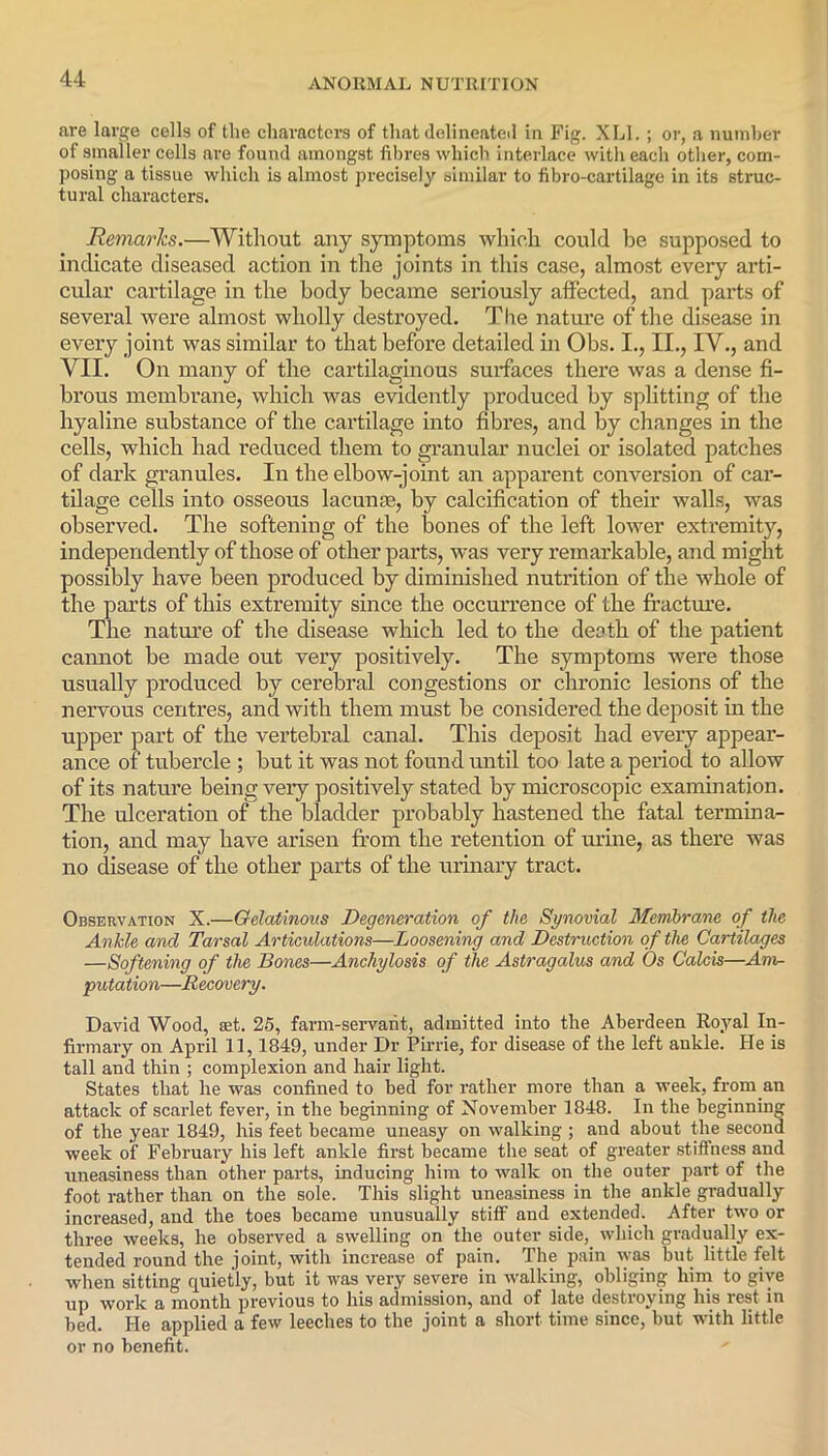 are large cells of the characters of that delineated in Fig. XLI. ; or, a number of smaller cells are found amongst fibres which interlace with each other, com- posing a tissue which is almost precisely similar to fibro-cartilage in its struc- tural characters. Remarks.—Without any symptoms which could be supposed to indicate diseased action in the joints in this case, almost every arti- cular cartilage in the body became seriously affected, and parts of several were almost wholly destroyed. The nature of the disease in every joint was similar to that before detailed in Obs. I., II., IV., and VII. On many of the cartilaginous surfaces there was a dense fi- brous membrane, which was evidently produced by splitting of the hyaline substance of the cartilage into fibres, and by changes in the cells, which had reduced them to granular nuclei or isolated patches of dark granules. In the elbow-joint an apparent conversion of car- tilage cells into osseous lacunae, by calcification of their walls, was observed. The softening of the bones of the left lower extremity, independently of those of other parts, was very remarkable, and might possibly have been produced by diminished nutrition of the whole of the parts of this extremity since the occurrence of the fracture. The nature of the disease which led to the death of the patient cannot be made out very positively. The symptoms were those usually produced by cerebral congestions or chronic lesions of the nervous centres, and with them must be considered the deposit in the upper part of the vertebral canal. This deposit had every appear- ance of tubercle ; but it was not found until too late a period to allow of its nature being very positively stated by microscopic examination. The ulceration of the bladder probably hastened the fatal termina- tion, and may have arisen from the retention of urine, as there was no disease of the other parts of the urinary tract. Observation X.—Gelatinous Degeneration of the Synovial Membrane of the Ankle and Tarsal Articulations—Loosening and Destruction of the Cartilages —Softening of the Bones—Anchylosis of the Astragalus and Os Calcis—Am- putation—Recovery. David Wood, ait. 25, farm-servant, admitted into the Aberdeen Royal In- firmary on April 11,1849, under Dr Pirrie, for disease of the left ankle. He is tall and thin ; complexion and hair light. States that he was confined to bed for rather more than a week, from an attack of scarlet fever, in the beginning of November 1848. In the beginning of the year 1849, his feet became uneasy on walking ; and about the second week of February his left ankle first became the seat of greater stiffness and uneasiness than other parts, inducing him to walk on the outer part of the foot rather than on the sole. This slight uneasiness in the ankle gradually increased, and the toes became unusually stiff and extended. After two or three weeks, he observed a swelling on the outer side,, which gradually ex- tended round the joint, with increase of pain. The pain was hut little felt when sitting quietly, but it was very severe in walking, obliging him to give up work a month previous to his admission, and of late destroying his lest* in bed. He applied a few leeches to the joint a short time since, but with little or no benefit.