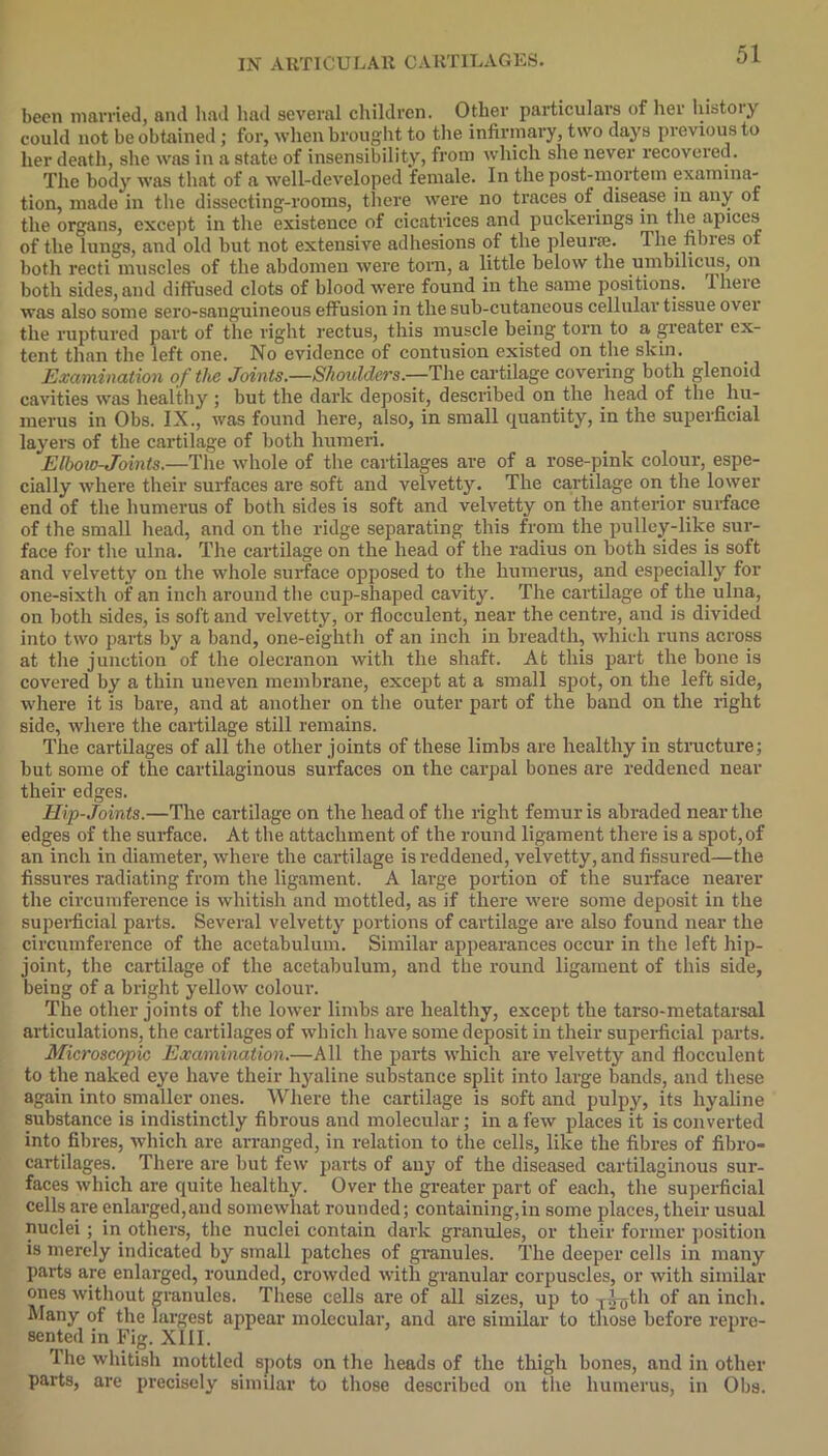 been married, and had had several children. Other particulars of hei histoiy could not be obtained; for, when brought to the infirmary, two days previous to her death, she was in a state of insensibility, from which she never recovered. The body was that of a well-developed female. In the post-mortem examina- tion, made in the dissecting-rooms, there were no traces of disease in any of the organs, except in the existence of cicatrices and puckerings in the apices of the lungs, and old but not extensive adhesions of the pleurae. 1 lie fibres of both recti muscles of the abdomen were torn, a little below the umbilicus, on both sides, and diffused clots of blood were found in the same positions, llieie was also some sero-sanguineous effusion in the sub-cutaneous cellular tissue ovei the ruptured part of the right rectus, this muscle being torn to a greater ex- tent than the left one. No evidence of contusion existed on the skin. Examination of the Joints.—Shoulders.—The cartilage covering both glenoid cavities was healthy ; but the dark deposit, described on the head of the hu- merus in Obs. IX., was found here, also, in small quantity, in the superficial layers of the cartilage of both humeri. Elbow-Joints.—The whole of the cartilages are of a rose-pink colour, espe- cially where their surfaces are soft and velvetty. The cartilage on the lower end of the humerus of both sides is soft and velvetty on the anterior surface of the small head, and on the ridge separating this from the pulley-like sur- face for the ulna. The cartilage on the head of the radius on both sides is soft and velvetty on the whole surface opposed to the humerus, and especially for one-sixth of an inch around the cup-shaped cavity. The cartilage of the ulna, on both sides, is soft and velvetty, or flocculent, near the centre, and is divided into two parts by a band, one-eighth of an inch in breadth, which runs across at the junction of the olecranon with the shaft. At this part the bone is covered by a thin uneven membrane, except at a small spot, on the left side, where it is bare, and at another on the outer part of the band on the right side, where the cartilage still remains. The cartilages of all the other joints of these limbs are healthy in structure; but some of the cartilaginous surfaces on the carpal bones are reddened near their edges. Hip-Joints.—The cartilage on the head of the right femur is abraded near the edges of the surface. At the attachment of the round ligament there is a spot,of an inch in diameter, where the cartilage is reddened, velvetty, and fissured—the fissures radiating from the ligament. A large portion of the surface nearer the circumference is whitish and mottled, as if there were some deposit in the superficial parts. Several velvetty portions of cartilage are also found near the circumference of the acetabulum. Similar appearances occur in the left hip- joint, the cartilage of the acetabulum, and the round ligament of this side, being of a bright yellow colour. The other joints of the lower limbs are healthy, except the tarso-metatarsal articulations, the cartilages of which have some deposit in their superficial parts. Microscopic Examination.—All the parts which are velvetty and flocculent to the naked eye have their hyaline substance split into large bands, and these again into smaller ones. Where the cartilage is soft and pulpy, its hyaline substance is indistinctly fibrous and molecular; in a few places it is converted into fibres, which are arranged, in relation to the cells, like the fibres of fibro- cartilages. There are but few parts of any of the diseased cartilaginous sur- faces which are cpiite healthy. Over the greater part of each, the superficial cells are enlarged,and somewhat rounded; containing,in some places, their usual nuclei ; in others, the nuclei contain dark granules, or their former position is merely indicated by small jiatches of granules. The deeper cells in many parts are enlarged, rounded, crowded with granular corpuscles, or with similar ones without granules. These cells are of all sizes, up to T-o-yth of an inch. Many of the largest appear molecular, and are similar to those before repre- sented in Fig. XIII. 1 he whitish mottled spots on the heads of the thigh bones, and in other parts, are precisely similar to those described on the humerus, in Obs.