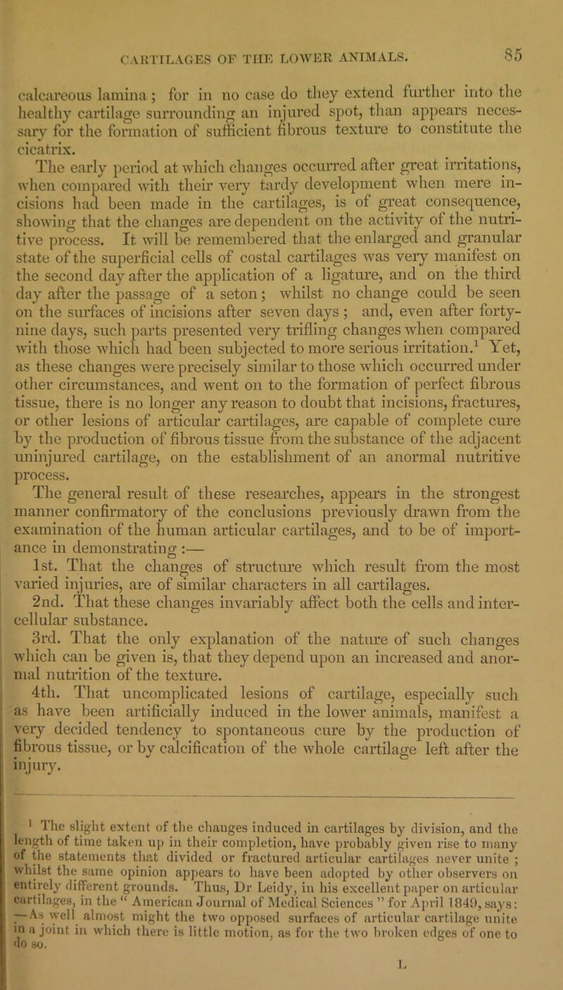 calcareous lamina; for in no case do they extend further into the healthy cartilage surrounding an injured spot, than appears neces- sary for the formation of sufficient fibrous texture to constitute the cicatrix. The early period at which changes occurred after great irritations, when compared with their very tardy development when mere in- cisions had been made in the cartilages, is of great consequence, showing that the changes are dependent on the activity ol the nutri- tive process. It will be remembered that the enlarged and granular state of the superficial cells of costal cartilages was very manifest on the second day after the application of a ligature, and on the third day after the passage of a seton; whilst no change could be seen on the surfaces of incisions after seven days ; and, even after forty- nine days, such parts presented very trifling changes when compared with those which had been subjected to more serious irritation.1 Yet, as these changes were precisely similar to those which occurred under other circumstances, and went on to the formation of perfect fibrous tissue, there is no longer any reason to doubt that incisions, fractures, or other lesions of articular cartilages, are capable of complete cure by the production of fibrous tissue from the substance of the adjacent uninjured cartilage, on the establishment of an anormal nutritive process. The general result of these researches, appears in the strongest manner confirmatory of the conclusions previously drawn from the examination of the human articular cartilages, and to be of import- ance in demonstrating:— 1st. That the changes of structure which result from the most varied injuries, are of similar characters in all cartilages. 2nd. That these changes invariably affect both the cells and inter- cellular substance. 3rd. That the only explanation of the nature of such changes which can be given is, that they depend upon an increased and anor- mal nutrition of the texture. 4th. That uncomplicated lesions of cartilage, especially such as have been artificially induced in the lower animals, manifest a very decided tendency to spontaneous cure by the production of fibrous tissue, or by calcification of the whole cartilage left after the injury. 1 The slight extent of the changes induced in cartilages by division, and the length of time taken up in their completion, have probably given rise to many of the statements that divided or fractured articular cartilages never unite ; whilst the same opinion appears to have been adopted by other observers on entirely different grounds. Thus, Dr Leidy, in his excellent paper on articular cartilages, in the “ American Journal of Medical Sciences ” for April 1849, says: — As well almost might the two opposed surfaces of articular cartilage unite in a joint in which there is little motion, as for the two broken edges of one to do so. L