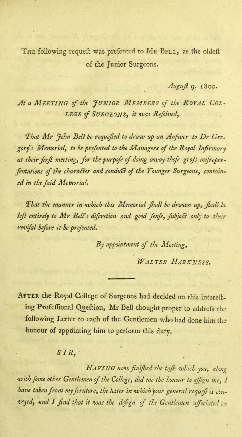 T-he following requdl was prefented to Mr Bell, as the oldeit of the Junior Surgeons. Augufi 9. 1800. At a Meeting of the Junior Members of the Royal Col- lege of Surgeons, it was Refolved, That Mr John Bell be requefled to draw up an Anfwer to Dr Gre- gory's Memorial, to be prefented to the Managers of the Royal Infirmary at their firjl meeting, for the purpofe of doing away thofe grofs mifrepre- fentations of the character and con duel of the Tounger Surgeons, contain- ed in the faid Memorial. That the manner in which this Memorial Jhall be drawn up, Jloall be left entirely to Mr Bell's diferetion and good fenfe, fubjeEl only to their revifal before it be prefented. By appointment of the Meeting, Walter Hark ness. After the Royal College of Surgeons had decided on this intereft- ing Profeffional Quellion, Mr Bell thought proper to addrefs the following Letter to each of the Gentlemen who had done him the honour of appointing him to perform this duty. SIR, Ha KING now finifijed the tajk which you, along with fome other Gentlemen of the College, did me the honour to ajfign me, / have taken from my ferutore, the letter in which your general requefi is con- veyed, and 1 find that it was the defign of the Gentlemen ajfociated on