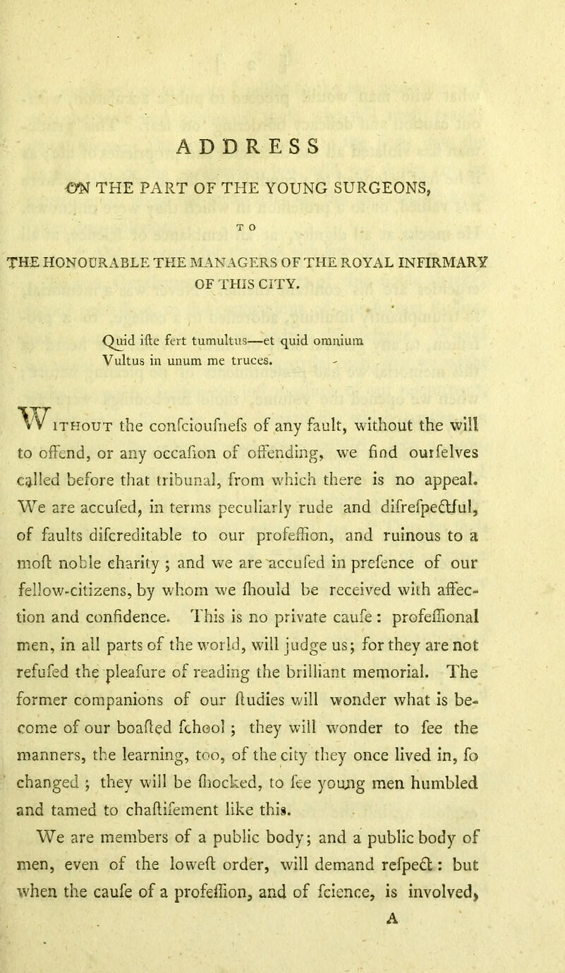 ADDRESS m THE PART OF THE YOUNG SURGEONS, T O THE HONOURABLE THE MANAGERS OF THE ROYAL INFIRMARY OF THIS CITY. Quid ifte fert tumultus—et quid omnium Vultus in unum me truces. Without the confcioufnefs of any fault, without the will to offend, or any occafion of offending, we find ourfelves called before that tribunal, from which there is no appeal. We are accufed, in terms peculiarly rude and difrefpe&ful, of faults difcreditable to our profeffion, and ruinous to a moft noble charity ; and we are accufed in prefence of our fellow-citizens, by whom we fliould be received with affec- tion and confidence. This is no private caufe : profeffional men, in all parts of the world, will judge us; for they are not refufed the pleafure of reading the brilliant memorial. The former companions of our lludies will wonder what is be- come of our boafled fchool ; they will wonder to fee the manners, the learning, too, of the city they once lived in, fo changed ; they will be (hocked, to fee young men humbled and tamed to chaflifement like this. We are members of a public body; and a public body of men, even of the lowefl order, will demand refpedl: but when the caufe of a profeffion, and of fcience, is involved, A