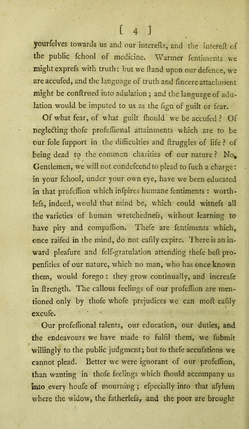 yourfelves towards us and our in ter efts, and the interefl of the public fchool of medicine. Warmer fentiments we might exprefs with truth: but we (land upon our defence, we areaccufed, and the language of truth and fmcere attachment might be conftrued into adulation ; and the language of adu- lation would be imputed to us as the fign of guilt or fear. Of what fear, of what guilt fhould we be accufed ? Of negle&ing thofe profefTicnal attainments which are to be our foie fupport in the difficulties and ftruggles of life ? of being dead tp the common charities of our nature ? No* Gentlemen, we will not condefcend to plead to fuch a charge: in your fchool, under your own eye, have we been educated in that profeffion which infpires humane fentiments: worth- lefs, indeed, would that mind be, which could witnefs all the varieties of human wretchednefs, without learning to have pity and compaffion. Thefe are fentiments which, once raifed in the mind, do not eafily expire. There is an in- ward pleafure and felf-gratulation attending thefe befl pro- penfities of our nature, which no man, who has once known them, would forego : they grow continually, and increafe in ftrength. The callous feelings of our profeffion are men- tioned only by thofe whofe prejudices we can moll eafily excufe. Our profeffional talents, our education, our duties, and the endeavours we have made to fulfil them, wre fubmit willingly to the public judgment; but to thefe accufations we cannot plead. Better we were ignorant of our profeffion, than wanting in thofe feelings which fhould accompany us into every houfe of mourning; efpecially into that afylum where the widow, the fatherlefs,. and the poor are brought