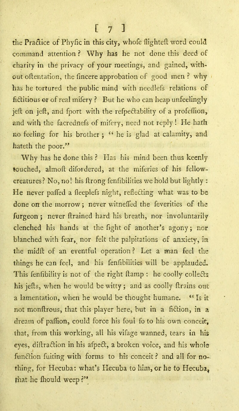 the Practice of Phyfic in this city, whofe flighted word could command attention ? Why has he not done this deed of charity in the privacy of your meetings, and gained, with- out odentation, the dncere approbation of good men ? why has he tortured the public mind with needlefs relations of fidflitious or of real mifery ? But he who can heap unfeelingly jed on jed, and fport with the refpedflability of a profeffion, and with the facrednefs of mifery, need not reply ! He hath no feeling for his brother ; “ he is glad at calamity, and hateth the poor.” Why has he done this ? Has his mind been thus keenly touched, almod difordered, at the miferies of his fellowT- creatures? No, no! his drong fenfibilities we hold but lightly : He never pafied a fleeplefs night, refledding what was to be done on the morrow; never witneflfed the feverities of the jfurgeon ; never drained hard his breath, nor involuntarily clenched his hands at the fight of another’s agony; nor blanched with fear, nor felt the palpitations of anxiety, in the midd of an eventful operation ? Let a man feel the things he can feel, and his fenfibilities will be applauded. This fenfibility is not of the right damp : he coolly collects his jeds, when he would be witty ; and as coolly drains out a lamentation, when he would be thought humane. “ Is it not mondrous, that this player here, but in a fidtion, in a dream of padion, could force his foul fo to his own conceit, that, from this working, all his vifage wanned, tears in his eyes, didra&ion in his afpedd, a broken voice, and his whole function fuiting with forms to his conceit ? and all for no- thing, for Hecuba: what’s Hecuba to him, or he to Hecuba, that he fhould weep ?’*