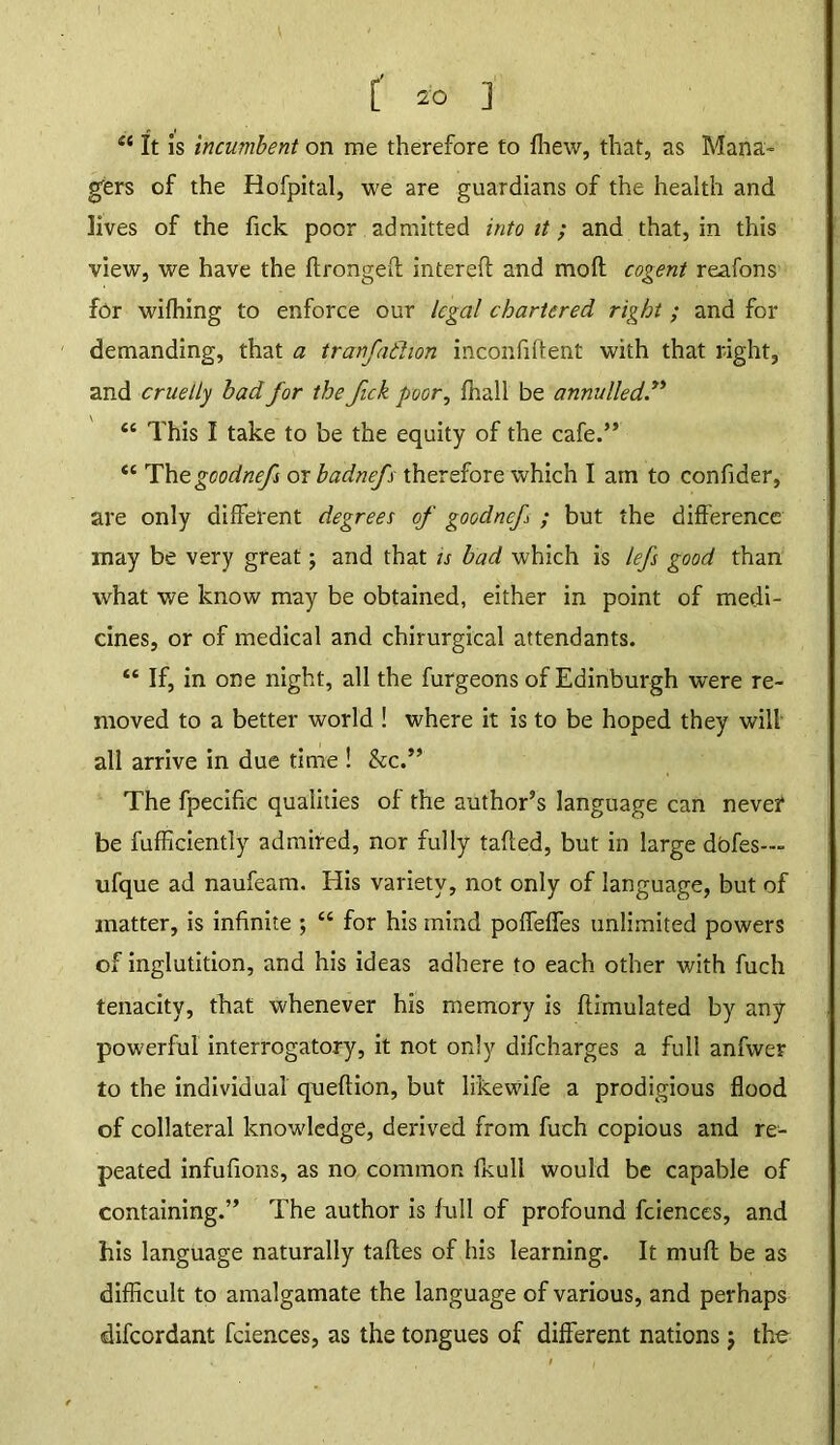 I . : / [ 20 ] et It is incumbent on me therefore to fhew, that, as Mana- gers of the Hofpital, we are guardians of the health and lives of the Tick poor admitted into it; and that, in this view, we have the ftrongefl interefl and moft cogent reafons for wifhing to enforce our legal chartered right ; and for demanding, that a tranfathon inconfiffent with that right, and cruelly bad for the fick poor, fhall be annulled” “ This I take to be the equity of the cafe.” “ Thegoodnef or badnefs therefore which I am to confider, are only different degrees of goodnef ; but the difference may be very great; and that is bad which is lefs good than what we know may be obtained, either in point of medi- cines, or of medical and chirurgical attendants. “ If, in one night, all the furgeons of Edinburgh were re- moved to a better world ! where it is to be hoped they will all arrive in due time ! &c.” The fpecific qualities of the author’s language can nevei* be fufficiently admired, nor fully tailed, but in large dofes— ufque ad naufeam. His variety, not only of language, but of matter, is infinite ; “ for his mind poffeffes unlimited powers of inglutition, and his ideas adhere to each other with fuch tenacity, that whenever his memory is flimulated by any powerful interrogatory, it not only difcharges a full anfwer to the individual queflion, but likewife a prodigious flood of collateral knowledge, derived from fuch copious and re- peated infufions, as no common fkull would be capable of containing.” The author is full of profound fciences, and his language naturally tafles of his learning. It mull be as difficult to amalgamate the language of various, and perhaps difcordant fciences, as the tongues of different nations j the