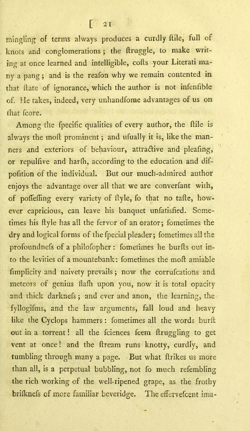 mingling of terms always produces a curdly dile, full of knots and conglomerations; the druggie, to make writ- ing at once learned and intelligible, colds your Literati ma- ny a pang; and is the reafon why we remain contented in that tlate of ignorance, which the author is not infenfible of. He takes, indeed, very unhandfome advantages of us on that fcore. Among the fpecific qualities of every author, the {file is always the mod prominent; and ufually it is, like the man- ners and exteriors of behaviour, attra&ive and pleafmg, or repuldve and harlh, according to the education and dif- podtion of the individual. But our much-admired author enjoys the advantage over all that we are converfant with, of pofleffing every variety of dyle, fo that no tade, how- ever capricious, can leave his banquet unfatisfied. Some- times his dyle has all the fervor of an orator; fometimes the dry and logical forms of the fpecial pleader; fometimes all the profoundnefs of a philofopher : fometimes he burds out in- to the levities of a mountebank: fometimes the mod amiable fimplicity and naivety prevails; now the corrufcations and meteors of genius flalh upon you, now it is total opacity and thick darknefs; and ever and anon, the learning, the fyllogifms, and the law arguments, fall loud and heavy like the Cyclops hammers: fometimes all the words burd out in a torrent! all the fciences feeni druggling to get vent at once! and the dream runs knotty, curdly, and tumbling through many a page. But what drikes us more than all, is a perpetual bubbling, not fo much refembling the rich working of the well-ripened grape, as the frothy brilknefs of more familiar beveridge. The effervefeent ima-