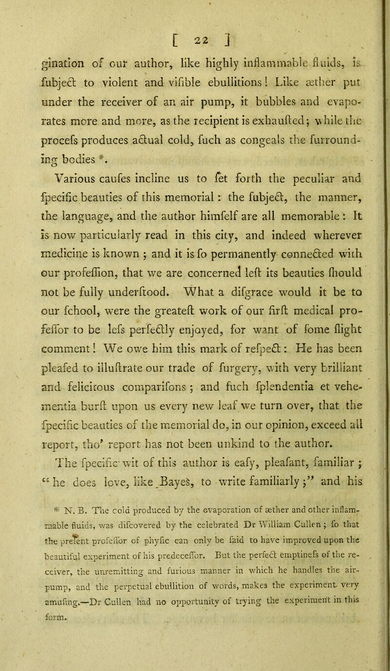 ginatlon of our author, like highly inflammable fluids, is fubject to violent and vifible ebullitions 1 Like aether put under the receiver of an air pump, it bubbles and evapo- rates more and more, as the recipient is exhaufted; while the procefs produces actual cold, fuch as congeals the furround- ins; bodies Various caufes incline us to let forth the peculiar and fpecific beauties of this memorial: the fubjedt, the manner, the language, and the author himfelf are all memorable : It is now particularly read in this city, and indeed wherever medicine is known ; and it is fo permanently connected with our profeflion, that we are concerned left its beauties fliould not be fully underftood. What a difgrace would it be to our fchool, were the greateft work of our firft medical pro- feffor to be lefs perfectly enjoyed, for want of fome flight comment! We owe him this mark of refpedt: He has been pleafed to illuftrate our trade of furgery, with very brilliant and felicitous comparifons ; and fuch fplendentia et vehe- mentia burft upon us every new leaf we turn over, that the fpecific beauties of the memorial do, in our opinion, exceed all report, tho’ report has not been unkind to the author. The fpecific wit of this author is eafy, pleafant, familiar ; “ he does love, like.BayeS, to write familiarly 5” and his * N. B. Tlie cold produced by the evaporation cf aether and other inflam- mable fluids, was difcovered by the celebrated Dr William Cullen ; fo that the prelent profeffor of phyfic can only be faid to have improved upon the beautiful experiment of his predecefibr. But the perfect emptinefs of the re- ceiver, the unremitting and furious manner in which he handles the air- pump, and the perpetual ebullition of words, makes the experiment very amufmg.—Dr Cullen had no opportunity of trying the experiment in this form.
