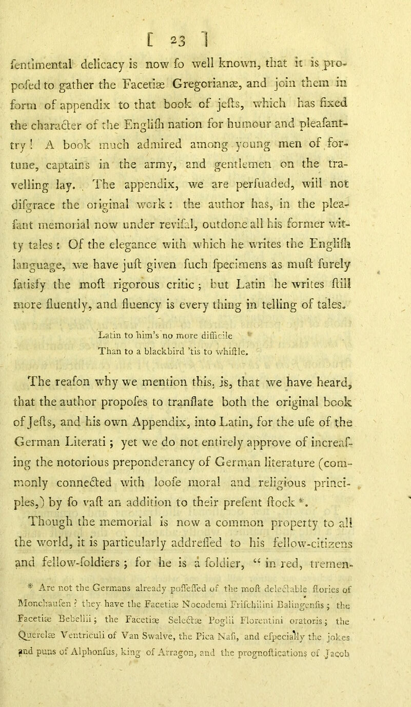 fentimental delicacy is now fo well known, that it is pro- pofed to gather the Facetiae Gregorianse, and join them in form of appendix to that book of jefts, which has fixed the character of the Englifh nation for humour and pleafant- try ! A book much admired among young men of for- tune, captains in the army, and gentlemen on the tra- velling lay. The appendix, we are perfuaded, will not difgrace the original work : the author has, in the plea- fant memorial now under revifal, outdone all his former wit- ty tales; Of the elegance with which he writes the Englifla language, we have juft given fuch fpecimens as muft furely fatisfy the mod rigorous critic ; but Latin he writes ftiil more fluently, and fluency is every thing in telling of tales. Latin to him’s no more difiic’le Than to a blackbird ’tis to whiffle. The reafon why we mention this, is, that we have heard, that the author propofes to tranflate both the original book of Jefts, and his own Appendix, into Latin, for the ufe of the German Literati; yet we do not entirely approve of increaf- ing the notorious preponderancy of German literature (com- monly connected with loofe moral and religious princi- ples,) by fo vaft an addition to their prefent flock*. Though the memorial is now a common property to all the world, it is particularly addrefled to his fellow-citizens and fellow-foldiers; for he is a fokiier, “ in red, tremen- * Are not the Germans already poffeffed of the molt deledtable ffories of Monchaufen ? they have the Facetiae Nocodemi Frifclailini Balinggnfis ; the Facetiae Bebellii; the Facetiae Seledtae Foglii Florentini oratoris; the Quercias Ventriculi of Van Swalve, the Pica Nafi, and efpecially the jokes ar.d puns of Alphonfus, king of Arragon, and the prognoftications of Jaqcb