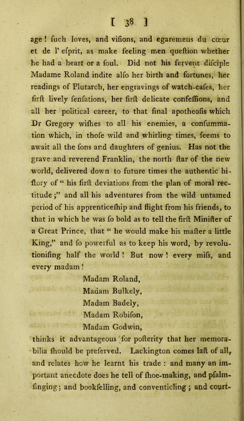 [ 3» 3 age ! fuch loves, and vifions, and egaremens du coeur et de P efprit, as make feeling men queftion whether he had a heart or a foul. Did not his fervent difciple Madame Roland indite alfo her birth and fortunes, her readings of Plutarch, her engravings of watch-cafes, her firft lively fenfations, her firft delicate confeffions, and all her political career, to that final apotheofis which Dr Gregory wifhes to all his enemies, a confumma- tion which, in thofe wild and whirling times, feems to await all the fons and daughters of genius. Has not the grave and reverend Franklin, the north ftar of the new world, delivered down to future times the authentic hi- flory of “ his firft deviations from the plan of moral rec- titude and all his adventures from the wild untamed period of his apprenticefhip and flight from his friends., to that in which he was fo bold as to tell the firft Minifter of a Great Prince, that “ he would make his mafter a little King,” and fo powerful as to keep his word, by revolu- tionifing half the world ! But now ! every mifs, and every madam! Madam Roland, Madam Bulkely, Madam Badely, Madam Robifon, Madam Godwin, thinks it advantageous for pofterity that her memora- bilia fhould be preferved. Lackington comes laft of ally and relates how he learnt his trade : and many an im- portant anecdote does he tell of fhoe-making, and pfalm- finging; and bookfelling, and conventicling ; and court-