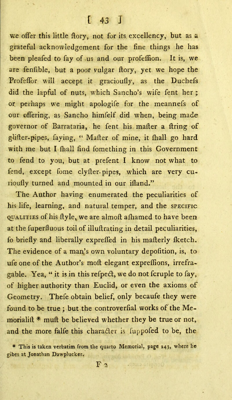 we offer this little {lory, not for its excellency, but as a grateful acknowledgement for the fine things he has been pleafed to fay of us and our profeffion. It is, we are fenfible, but a poor vulgar ftory, yet we hope the Profeffor will accept it gracioully, as the Duchefs did the lapful of nuts, which Sancho’s wife fent her ; or perhaps we might apologife for the meannefs of our offering, as Sancho himfelf did when, being made governor of Barrataria, he fent his. mailer a firing of g-lifter-pipes, faying, “ Mailer of mine, it fhall go hard with me but I fhall find fomething in this Government to fend to you, but at prefent I know not what to fend, except fome clyfler-pipes, which are very cu- rioufly turned and mounted in our ifland.” The Author having enumerated the peculiarities of his life, learning, and natural temper, and the specific qualities of his flyle, we are almoft afhamed to have been at the fuperfluous toil of illuflrating in detail peculiarities, fo briefly and liberally expreffed in his maflerly fketch. The evidence of a man’s own voluntary depofition, is, to ufe one of the Author’s mofl elegant expreflions, irrefra- gable. Yea, “ it is in this refpedl, we do not fcruple to fay, of higher authority than Euclid, or even the axioms of Geometry. Thefe obtain belief, only becaufe they were found to be true ; but the controverfial works of the Me- morialifl * mufl be believed whether they be true or not, and the more falfe this character is fuppofed to be, the * This is taken verbatim from the quarto Memorial, page 243, where he gibes at Jonathan Dawplucker. F 2