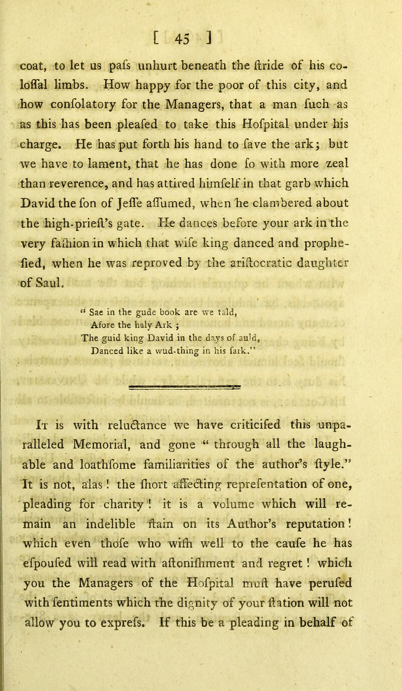 coat, to let us pafs unhurt beneath the ftride of his co- loffal limbs. How happy for the poor of this city, and how confolatory for the Managers, that a man fuch as as this has been pleafed to take this Hofpital under his charge. He has put forth his hand to fave the ark; but we have to lament, that he has done fo with more zeal than reverence, and has attired himfelf in that garb which David the fon of Jefle alTumed, when he clambered about the high-prieft’s gate. He dances before your ark in the very faihion in which that wife king danced and prophe- fied, when he was reproved by the ariftccratic daughter of Saul. “ Sae in the gude book are we taid. Afore the haly Ark ; The guid king David in the days of auld, Danced like a wud-thing in his fark.” It is with reluctance we have criticifed this unpa- ralleled Memorial, and gone “ through all the laugh- able and loathfome familiarities of the author’s ftyle.” It is not, alas! the Ihort affecting reprefentation of one, pleading for charity ! it is a volume which will re- main an indelible ftain on its Author’s reputation! which even thofe who with well to the caufe he has efpoufed will read with aftonifhment and regret! which you the Managers of the Hofpital muft have perufed with fentiments which the dignity of your ftation will not allow you to exprefs. If this be a pleading in behalf of