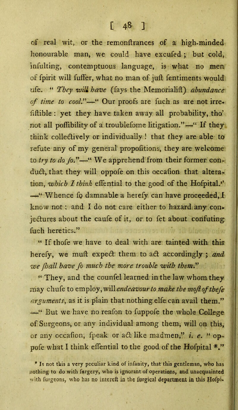 of real wit, or the remonftrances of a high-minded honourable man, we could have excufed; but cold, infulting, contemptuous language, is what no men of fpirit will fuffer, what no man of juft fentiments would ufe. “ They will have (fays the Memorialift) abundance of time to cool.”—“ Our proofs are fuch as are not irre- hftible : yet they have taken away all probability, tho’ not all pofiibilityof a troublefome litigation.”—“ If they think colledtively or individually ! that they are able to refute any of my general propofitions, they are welcome to try to do Jo.”—“ We apprehend from their former con- duct, that they will oppofe on this occafion that altera- tion, which I think eflential to the good of the Hofpital.’’ -—“ Whence fo damnable a herefy can have proceeded, I know not : and I do not care either to hazard any .con- jectures about the caufe of it, or to fet about confuting fuch heretics.” “ If thofe we have to deal with are tainted with this herefy, we muft expedt them to adt accordingly ; and we /hall have fo much the more trouble with them.” “ They, and the counfel learned in the law whom they may chufe to employ, will endeavour to make the mojlofthefe arguments, as it is plain that nothing elfe can avail them.” —“ But we have no reafon to fuppofe the whole College of Surgeons, or any individual among them, will on this, or any occafion, fpeak or adt like madmen,” i. e. “ op- pofe what I think eftential to the good of the Hofpital * Is not this a very peculiar kind of infanity, that this gentleman, who has nothing to do with fargery, who is ignorant of operations, and unacquainted with furgeons, who has no intereft in the furgical department in this Hofpi>.