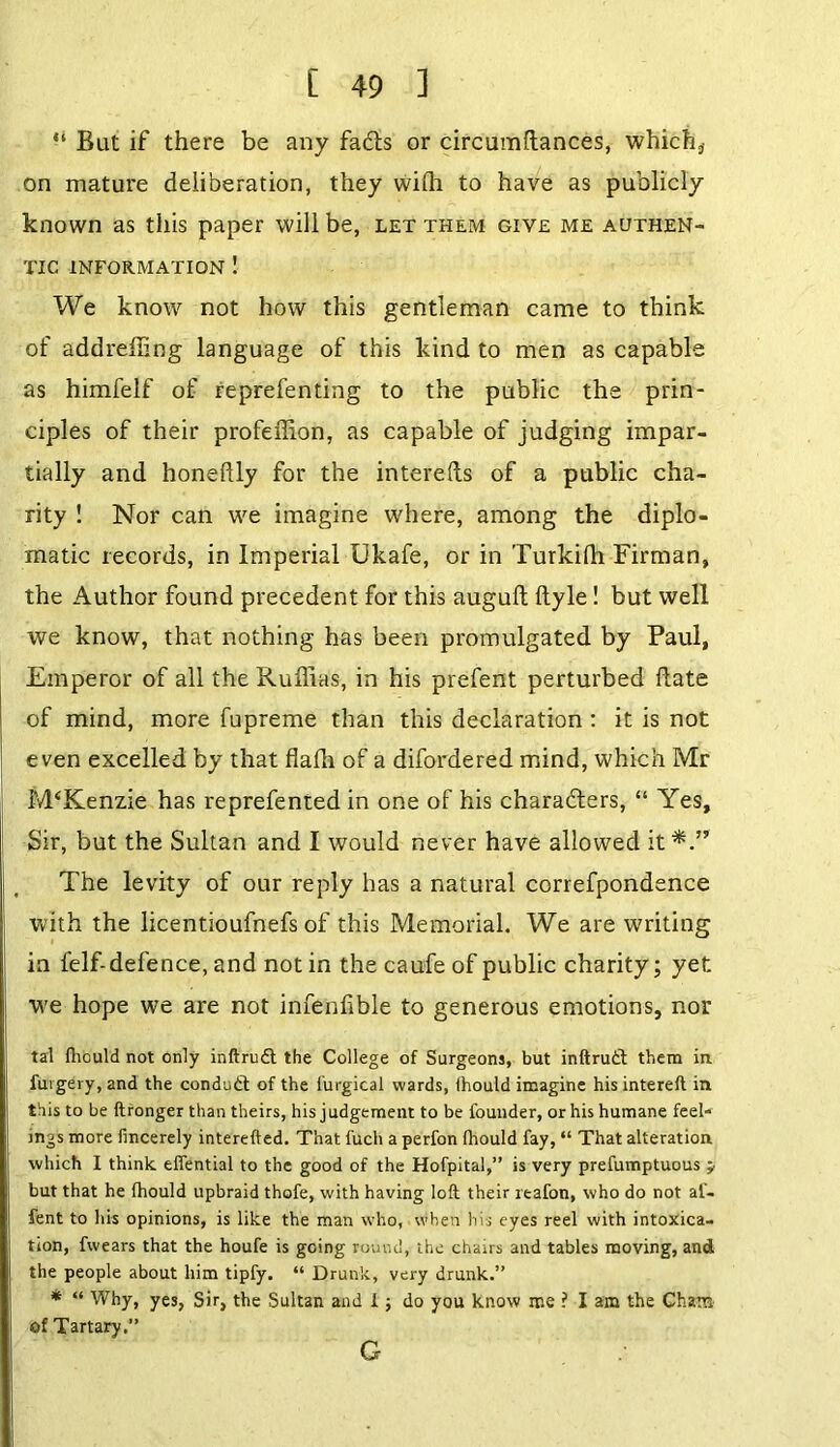 “ But if there be any fadls or circumftances, which* on mature deliberation, they wi(h to have as publicly known as this paper will be, let them give me authen- tic INFORMATION 1 We know not how this gentleman came to think of addreliing language of this kind to men as capable as himfelf of reprefenting to the public the prin- ciples of their profeffion, as capable of judging impar- tially and honeflly for the interefts of a public cha- rity ! Nor can we imagine where, among the diplo- matic records, in Imperial Ukafe, or in Turkilh Firman, the Author found precedent for this auguft ftyle! but well we know, that nothing has been promulgated by Paul, Emperor of all the Ruffias, in his prefent perturbed flate of mind, more fupreme than this declaration : it is not even excelled by that flalh of a difordered mind, which Mr M‘Kenzie has reprefented in one of his characters, “ Yes, Sir, but the Sultan and I would never have allowed it The levity of our reply has a natural correspondence with the licentioufnefs of this Memorial. We are writing in felf-defence, and notin the caufe of public charity; yet we hope we are not infenfible to generous emotions, nor tal Ihould not only inftrudt the College of Surgeons, but inftrutft them in furgery, and the conduct of the furgical wards, Ihould imagine his intereft in this to be ftronger than theirs, his judgement to be founder, or his humane feel- ings more fincerely interefted. That fuch a perfon fhould fay, “ That alteration which I think, effential to the good of the Hofpital,” is very prefumptuous j but that he Ihould upbraid thofe, with having loft their reafon, who do not al- fent to his opinions, is like the man who, when his eyes reel with intoxica- tion, fwears that the houfe is going round, the chairs and tables moving, and the people about him tipfy. “ Drunk, very drunk.” * “ Why, yes, Sir, the Sultan and 1; do you know me ? I am the Cham of Tartary.” G