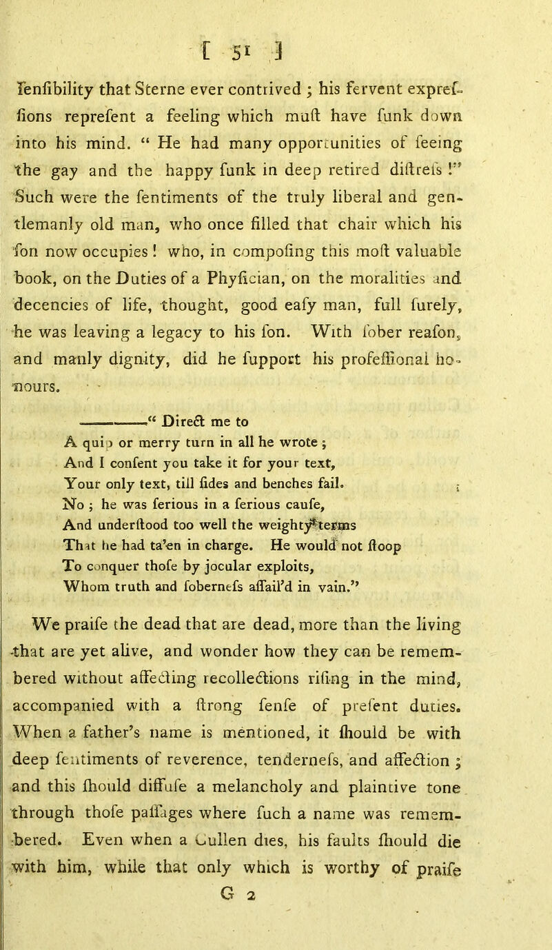 lenlibility that Sterne ever contrived ; his fervent expref- lions reprefent a feeling which mail have funk down into his mind. “ He had many opportunities of feeing the gay and the happy funk in deep retired diilrefs !” Such were the fentiments of the truly liberal and gen- tlemanly old man, who once filled that chair which his fori now occupies! who, in compofing this mod valuable book, on the Duties of a Phyfician, on the moralities and decencies of life, thought, good eafy man, full furely, he was leaving a legacy to his fon. With fober reafon, and manly dignity, did he fupport his profeflionai ho- ■nours. • —“ Dired me to A qui j or merry turn in all he wrote ; And I content you take it for your text. Your only text, till lides and benches fail. ; No ; he was ferious in a ferious caufe, And underftood too well the weighty^terms Tint he had ta’en in charge. He would not Hoop To conquer thofe by jocular exploits, Whom truth and fobernefs affail’d in vain.” We praife the dead that are dead, more than the living •that are yet alive, and wonder how they can be remem- bered without affediing recolledions riling in the mind, accompanied with a ftrong fenfe of prefent duties. When a father’s name is mentioned, it fliould be with deep fentiments of reverence, tendernefs, and affedion ; and this Ihould diffufe a melancholy and plaintive tone through thofe palfages where fuch a name was remem- bered. Even when a sullen dies, his faults Ihould die with him, while that only which is worthy of praife G 2