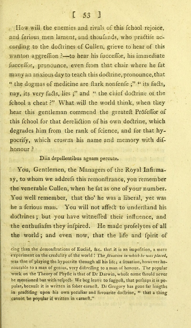 How will the enemies and rivals of this fchooi rejoice, and ferious men lament, and thoufands, who pradtife ac- cording to the doctrines of Cullen, grieve to hear of this wanton aggreffion ?—to hear his fucceffor, his immediate fucceflor, pronounce, even from that chair where he fat many an anxious day to teach this dodtrine, pronounce, that “ the dogmas of medicine are dark nonfenfe f ’ “ its fadts, nay, its very fadls, lies and “ the chief dodtrine ot the fchooi a cheat P” What will the world think, when they hear this gentleman commend the greated Prdfefior of this fchooi for that derelidtion of his own dodlrine, which degrades him from the rank of fcience, and for that hy- pocrify, which crowns his name and memory with did honour ? Diis depellentibus agnam percute. You, Gentlemen, the Managers of the Royal Infirma- ry, to whom we addrefs this remondrance, you remember the venerable Cullen, when he fat as one of your number. You well remember, that tho’ he was a liberal, yet was he a ferious man. You will not affedt to underhand his dodtrines; but you have witneded their induence, and the enthudafm they infpired. He made profelytes of all the world; and even now, that the life and fpirit of cing than the demondrations of Euclid, 8tc. that it is an impofition, a mere experiment on the credulity of the world 1 The Jituation in which he was placed, was that of playing the hypocrite through all his life; a fituation, however ho- nourable to a man of genius, very diftreiling to a man of honour. The popular work on the Theory of Phyfic is that of Dr Darwin, whofe name fhould never be mentioned but with refpe£t- We beg leave to fuggeft, that perhaps it is po- pular, becaufe it is written in fober earned. Dr Gregory has gone far lengths in pra&iiing upon his own peculiar and favourite doctrine, “ that a thing cannot be popular if written in earned.”