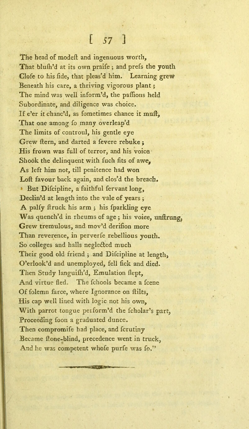 The head of modeft and ingenuous worth. That blufh’d at its own praife ; and prefs the youth Clofe to his fide, that pleas’d him. Learning grew Beneath his care, a thriving vigorous plant; The mind was well inform’d, the paffions held Subordinate, and diligence was choice. If e’er it chanc’d, as fometimes chance it mull, That one among fo many overleap’d The limits of controul, his gentle eye Grew Hern, and darted a fevere rebuke ; His frown was full of terror, and his voice Shook the delinquent with fuch fits of awe. As left him not, till penitence had won Loft favour back again, and clos’d the breach. ' But Difcipline, a faithful fervant long, Declin’d at length into the vale of years ; A palfy ft ruck his arm ; his fparkling eye Was quench’d in rheums of age ; his voice, unftrung, Grew tremulous, and mov’d derifion more Than reverence, in perverfe rebellious youth. So colleges and halls negledled much Their good old friend ; and Difcipline at length, O’erlook’d and unemployed, fell lick and died. Then Study languifli’d. Emulation flept. And virtue fled. The fchools became a fcene Of folemn farce, where Ignorance on ftilts. His cap well lined with logic not his own. With parrot tongue perform’d the fcholar’s part, Proceeding foon a graduated dunce. Then compromife had place, and fcrutiny Became ftone-blind, precedence went in truck. And he was competent whofe purfe was fo.”