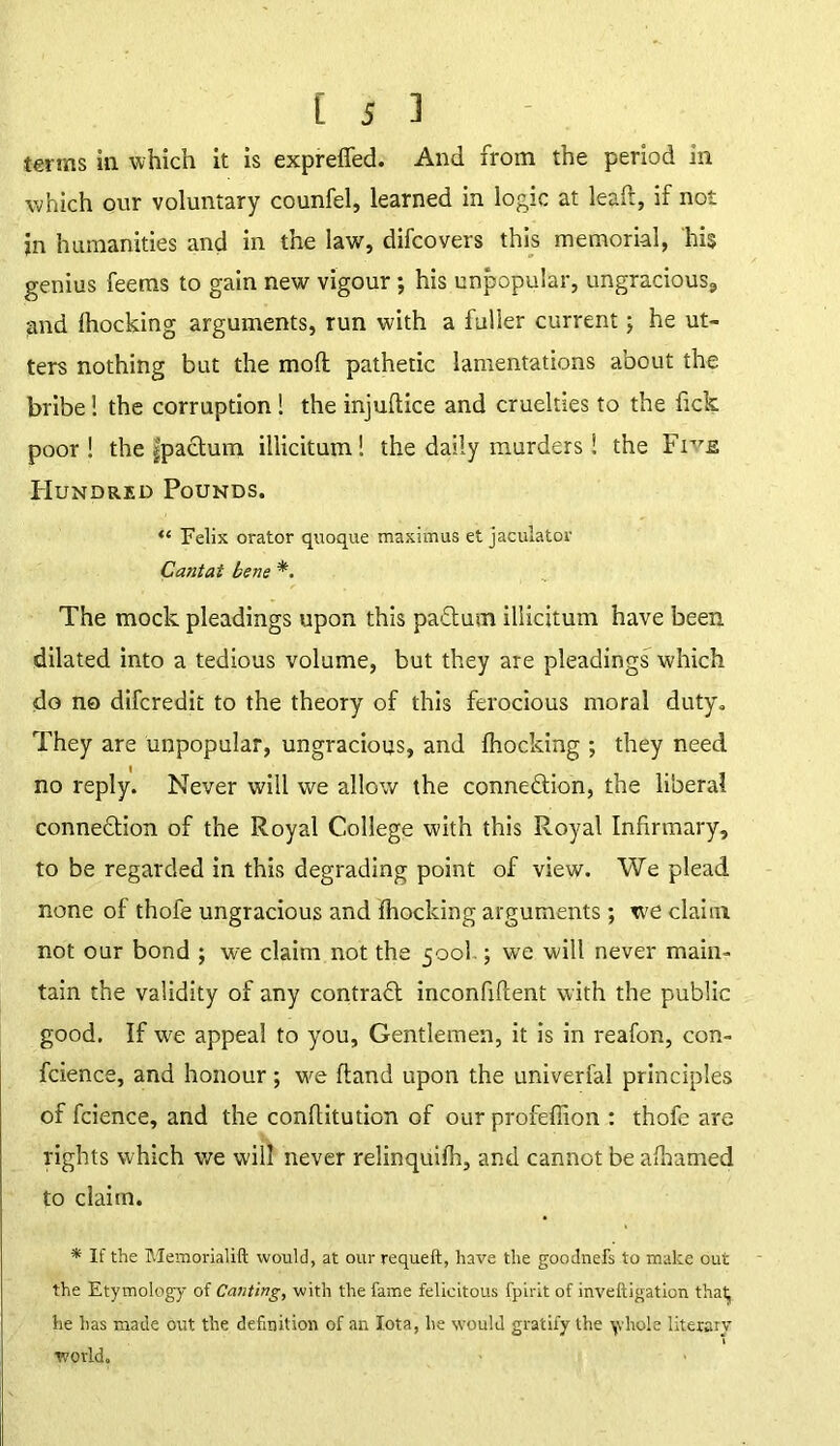 terms in. which it is exprebed. And from the period in which our voluntary counfel, learned in logic at lead, if not in humanities and in the law, difcovers this memorial, his genius feems to gain new vigour; his unpopular, ungracious, and fhocking arguments, run with a fuller current; he ut- ters nothing but the molt pathetic lamentations about the bribe! the corruption! the injubice and cruelties to the lick poor! the fpaCtum. illicitum! the daily murders! the Fr7s Hundred Pounds. “ Felix orator quoque maximus et jaculator Cant at bene *. The mock pleadings upon this paCtum illicitum have been dilated into a tedious volume, but they are pleadings which do no difcredit to the theory of this ferocious moral duty. They are unpopular, ungracious, and blocking ; they need no reply. Never will we allow the conneftion, the liberal connection of the Royal College with this Royal Infirmary, to be regarded in this degrading point of view. We plead none of thofe ungracious and blocking arguments; we claim not our bond ; we claim not the 500I.; we will never main- tain the validity of any contract inconfibent with the public good. If we appeal to you, Gentlemen, it is in reafon, con- fidence, and honour; we band upon the univerfal principles of fcience, and the conbitution of our profefiion : thofe are rights which we will never relinquibi, and cannot be afiiamed to claim. * If the Memorialift would, at our requeft, have the goodnefs to make out the Etymology of Canting, with the fame felicitous fpirit of inveftigation that, he has made out the definition of an Iota, he would gratify the \vhole literary world.