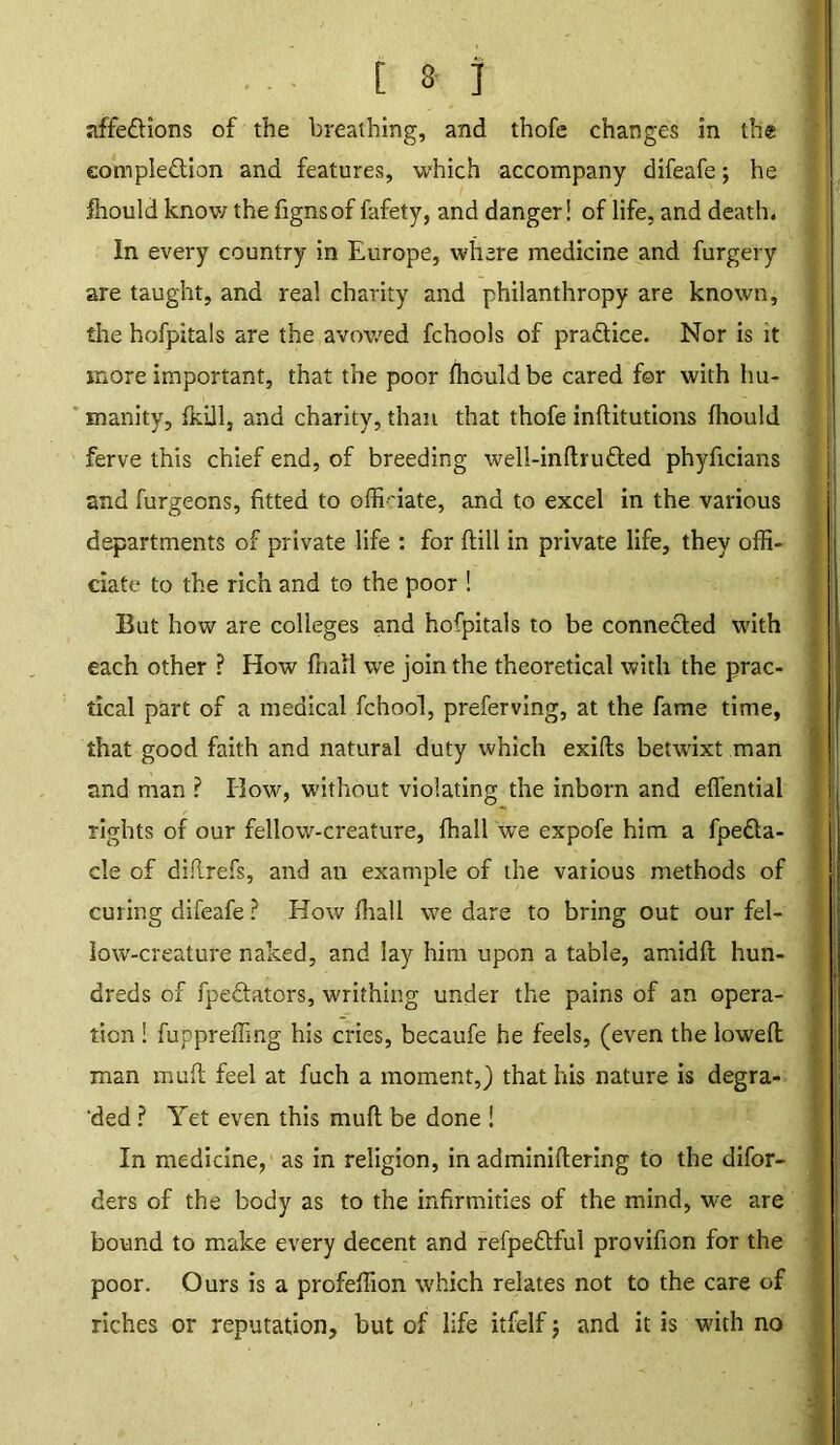 [ 3 ] affe&ions of the breathing, and thofe changes in the eomple&ion and features, which accompany difeafe; he ihould know the fignsof fafety, and danger! of life, and death. In every country in Europe, where medicine and furgery are taught, and real charity and philanthropy are known, the hofpitals are the avowed fchools of pra&ice. Nor is it more important, that the poor fhculdbe cared for with hu- manity, fkill, and charity, than that thofe inftitutions fhould ferve this chief end, of breeding well-inftru&ed phyficians and furgeons, fitted to officiate, and to excel in the various departments of private life : for ftill in private life, they offi- ciate to the rich and to the poor ! But how are colleges and hofpitals to be connected with each other ? How fnall we join the theoretical with the prac- tical part of a medical fchool, preferving, at the fame time, that good faith and natural duty which exilts betwixt man and man ? How, without violating the inborn and efiential rights of our fellow-creature, (hall we expofe him a fpedta- cle of diftrefs, and an example of the various methods of curing difeafe ? How ffiall we dare to bring out our fel- low-creature naked, and lay him upon a table, amidlt hun- dreds of fpeftators, writhing under the pains of an opera- tion ! fuppreffing his cries, becaufe he feels, (even the lowed: man muff feel at fuch a moment,) that his nature is degra- ded ? Yet even this mull be done ! In medicine, as in religion, in adminiftering to the difor- ders of the body as to the infirmities of the mind, w^e are bound to make every decent and refpeftful provifion for the poor. Ours is a profeffion which relates not to the care of riches or reputation, but of life itfelf; and it is with no