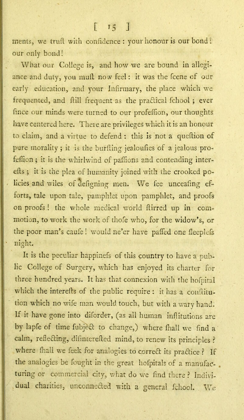 lnents, we trull with confidence : your honour is our bond i our only bond! What our College is, and how we are bound in allegi- ance and duty, you mufl now feel: it was the feene of our early education, and your infirmary, the place which we frequented, and fiill frequent as the practical fchool ; ever fince our minds were turned to our profeifion, our thoughts have centered here. There are privileges which it is an honour to claim, and a virtue to defend : this is not a queftion of pure morality ; it is the burfting jealoufies of a jealous pro- fefiion; it is the whirlwind of paffions and contending inter- efts ; it is the plea of humanity joined with the crooked po- licies and wiles of defigning men. We fee unceafing ef- forts, tale upon tale, pamphlet upon pamphlet, and proofs on proofs ! the whole medical world ftirred up in com- motion, to work the work of thofe who, for the widow’s, or the poor man’s caufe! would ne’er have palfed one fteeplefs night. It is the peculiar happinefs of this country to have a pub- lic College of Surgery, which has enjoyed its charter for three hundred years. It has that connexion with the hofpita! which the interefts of the public require : it has a conftitu- tion which no wife man would touch, but with a wary hand. If it have gone into diforder, (as all human inftitutions are by lapfe of time fubject to change,) where fhall we find a calm, reflecting, difinterefted mind, to renew its principles ? where fhall we feek for analogies to correct its practice ? If the analogies be fought in the great hofpitals of a manufac- , taring or commercial city, what do we find there ? Indivi- dual charities, unconnected with a general fchool. We